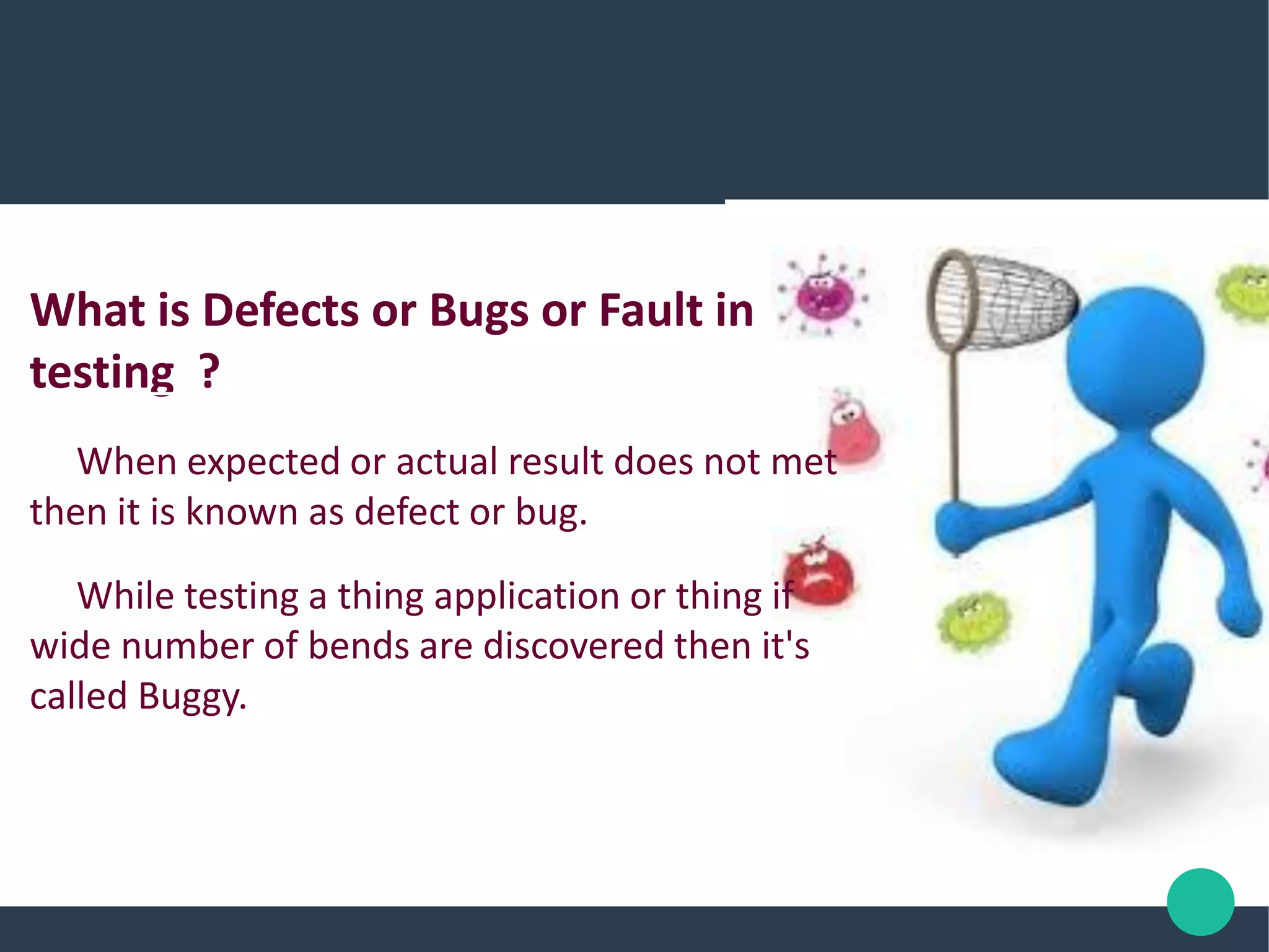 What is Defects or Bugs or Fault in
testing ?
When expected or actual result does not met
then it is known as defect or bug.
While testing a thing application or thing if
wide number of bends are discovered then it's
called Buggy.
 