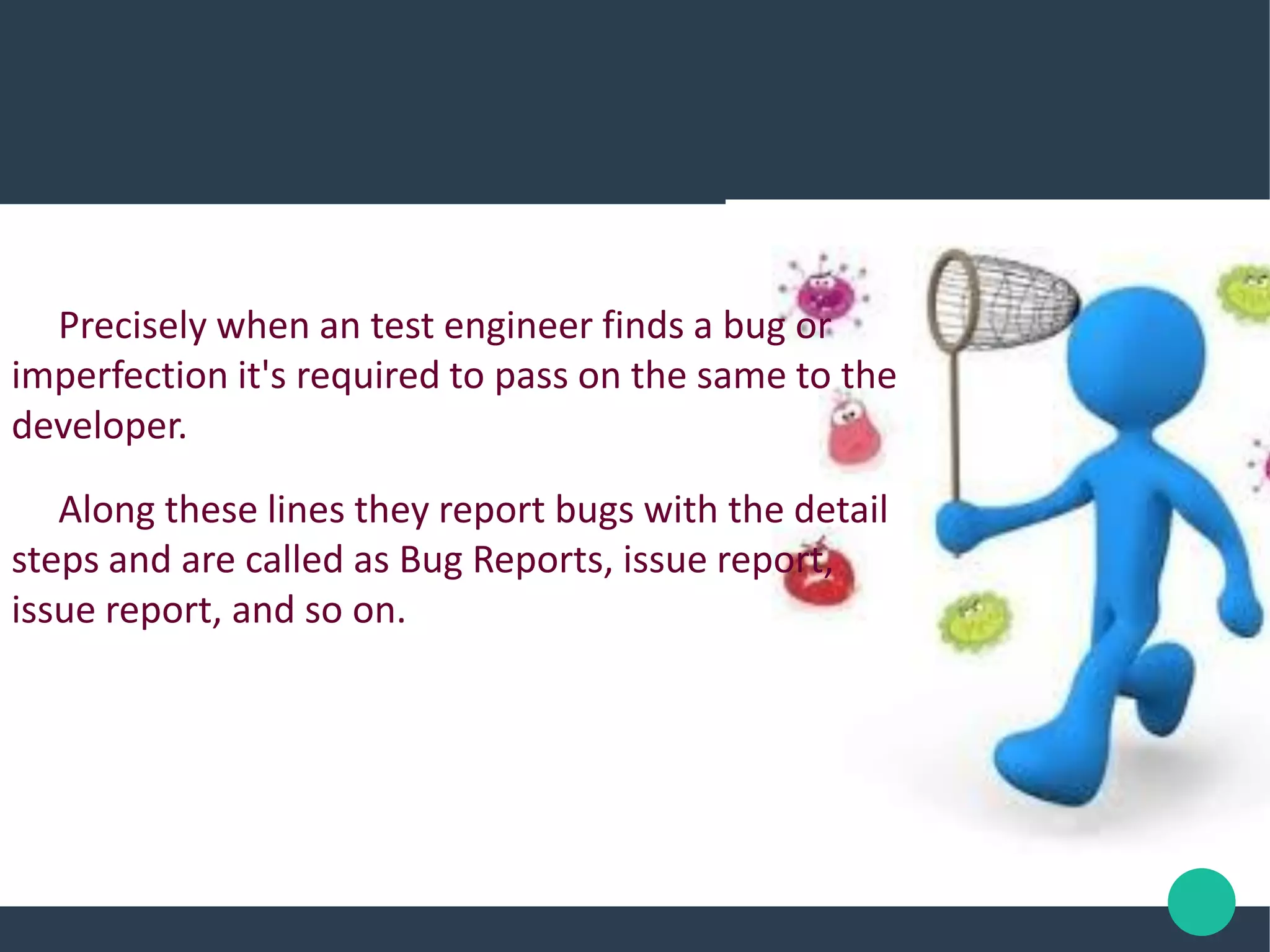 Precisely when an test engineer finds a bug or
imperfection it's required to pass on the same to the
developer.
Along these lines they report bugs with the detail
steps and are called as Bug Reports, issue report,
issue report, and so on.
 