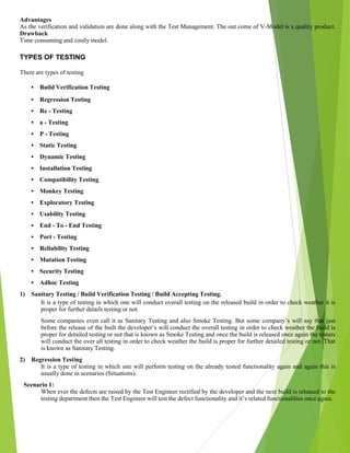 Advantages
As the verification and validation are done along with the Test Management. The out come of V-Model is a quality product.
Drawback
Time consuming and costly model.
TYPES OF TESTING
There are types of testing
• Build Verification Testing
• Regression Testing
• Re - Testing
• a - Testing
• P - Testing
• Static Testing
• Dynamic Testing
• Installation Testing
• Compatibility Testing
• Monkey Testing
• Exploratory Testing
• Usability Testing
• End - To - End Testing
• Port - Testing
• Reliability Testing
• Mutation Testing
• Security Testing
• Adhoc Testing
1) Sanitary Testing / Build Verification Testing / Build Accepting Testing.
It is a type of testing in which one will conduct overall testing on the released build in order to check weather it is
proper for further details testing or not.
Some companies even call it as Sanitary Testing and also Smoke Testing. But some company’s will say that just
before the release of the built the developer’s will conduct the overall testing in order to check weather the build is
proper for detailed testing or not that is known as Smoke Testing and once the build is released once again the testers
will conduct the over all testing in order to check weather the build is proper for further detailed testing or not. That
is known as Sanitary Testing.
2) Regression Testing
It is a type of testing in which one will perform testing on the already tested functionality again and again this is
usually done in scenarios (Situations).
Scenario 1:
When ever the defects are raised by the Test Engineer rectified by the developer and the next build is released to the
testing department then the Test Engineer will test the defect functionality and it’s related functionalities once again.
 