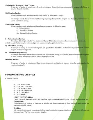 15) Reliability Testing (or) Soak Testing:
It is a type of testing in which one will perform testing on the application continuously for long period of time in
order to check its stability.
16) Mutation Testing:
It is a type of testing in which one will perform testing by doing some changes
For example usually the developers will be doing any many changes to the program and check it’s performance it is
known as mutation testing.
17) Security Testing:
It is a type of testing in which one will usually concentrate on the following areas.
i) Authentication.
ii) Direct URL Testing.
iii) Firewall Leakage Testing.
i) Authentication Testing:
It is a type of testing in which a Test Engineer will enter different combinations of user names and passwords in
order to check whether only the authorized persons are accessing the application or not.
ii) Direct URL Testing:
It is a type of testing in which a test engineer will specified the direct URL’s of secured pages and check whether
they are been accessing or not.
iii) Firewall leakage Testing:
It is a type of testing in which one will enter as one level of user and try to access the other level unauthorized pages
in order to check whether the firewall is working properly or not.
18) Adhoc Testing:
It is a type of testing in which one will perform testing on the application in his own style after understanding the
requirements clearly.
SOFTWARE TESTING LIFE CYCLE
It contains 6 phases.
✓ TEST PLANNING.
✓ TEST DEVELOPMENT.
✓ TEST EXECUTION.
✓ RESULT ANALYSIS.
✓ BUG TRACKING.
✓ REPORTING.
1)TEST PLANNING Plan:
Plan is a strategic document, which describes how to perform a task in an effective, efficient and optimized way.
Optimization:
Optimization is a process of reducing or utilizing the input resources to their maximum and getting the
maximum possible output.
Test Plan:
It is a strategic document, which describe how to perform testing on an application in an effective, efficient and
optimized way. The Test Lead prepares test plan.
 