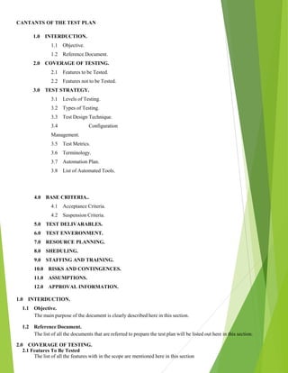 CANTANTS OF THE TEST PLAN
1.0 INTERDUCTION.
1.1 Objective.
1.2 Reference Document.
2.0 COVERAGE OF TESTING.
2.1 Features to be Tested.
2.2 Features not to be Tested.
3.0 TEST STRATEGY.
3.1 Levels of Testing.
3.2 Types of Testing.
3.3 Test Design Technique.
3.4 Configuration
Management.
3.5 Test Metrics.
3.6 Terminology.
3.7 Automation Plan.
3.8 List of Automated Tools.
4.0 BASE CRITERIA..
4.1 Acceptance Criteria.
4.2 Suspension Criteria.
5.0 TEST DELIVARABLES.
6.0 TEST ENVERONMENT.
7.0 RESOURCE PLANNING.
8.0 SHEDULING.
9.0 STAFFING AND TRAINING.
10.0 RISKS AND CONTINGENCES.
11.0 ASSUMPTIONS.
12.0 APPROVAL INFORMATION.
1.0 INTERDUCTION.
1.1 Objective.
The main purpose of the document is clearly described here in this section.
1.2 Reference Document.
The list of all the documents that are referred to prepare the test plan will be listed out here in this section.
2.0 COVERAGE OF TESTING.
2.1 Features To Be Tested
The list of all the features with in the scope are mentioned here in this section
 
