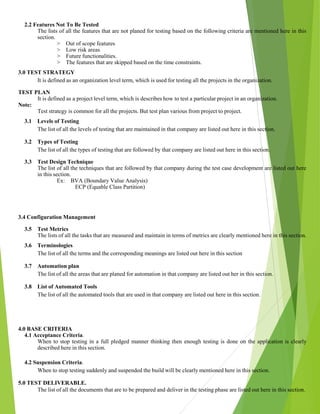 2.2 Features Not To Be Tested
The lists of all the features that are not planed for testing based on the following criteria are mentioned here in this
section.
> Out of scope features
> Low risk areas
> Future functionalities.
> The features that are skipped based on the time constraints.
3.0 TEST STRATEGY
It is defined as an organization level term, which is used for testing all the projects in the organization.
TEST PLAN
It is defined as a project level term, which is describes how to test a particular project in an organization.
Note:
Test strategy is common for all the projects. But test plan various from project to project.
3.1 Levels of Testing
The list of all the levels of testing that are maintained in that company are listed out here in this section.
3.2 Types of Testing
The list of all the types of testing that are followed by that company are listed out here in this section.
3.3 Test Design Technique
The list of all the techniques that are followed by that company during the test case development are listed out here
in this section.
Ex: BVA (Boundary Value Analysis)
ECP (Equable Class Partition)
3.4 Configuration Management
3.5 Test Metrics
The lists of all the tasks that are measured and maintain in terms of metrics are clearly mentioned here in this section.
3.6 Terminologies
The list of all the terms and the corresponding meanings are listed out here in this section
3.7 Automation plan
The list of all the areas that are planed for automation in that company are listed out her in this section.
3.8 List of Automated Tools
The list of all the automated tools that are used in that company are listed out here in this section.
4.0 BASE CRITERIA
4.1 Acceptance Criteria.
When to stop testing in a full pledged manner thinking then enough testing is done on the application is clearly
described here in this section.
4.2 Suspension Criteria.
When to stop testing suddenly and suspended the build will be clearly mentioned here in this section.
5.0 TEST DELIVERABLE.
The list of all the documents that are to be prepared and deliver in the testing phase are listed out here in this section.
 