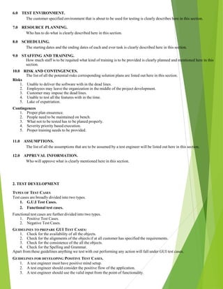 6.0 TEST ENVIRONMENT.
The customer specified environment that is about to be used for testing is clearly describes here in this section.
7.0 RESOURCE PLANNING.
Who has to do what is clearly described here in this section.
8.0 SCHEDULING.
The starting dates and the ending dates of each and ever task is clearly described here in this section.
9.0 STAFFING AND TRAINING.
How much staff is to be requited what kind of training is to be provided is clearly planned and mentioned here in this
section.
10.0 RISK AND CONTINGENCES.
The list of all the potential risks corresponding solution plans are listed out here in this section.
Risks
1. Unable to deliver the software with in the dead lines.
2. Employees may leave the organization in the middle of the project development.
3. Customer may impose the dead lines.
4. Unable to test all the features with in the time.
5. Lake of expatriation.
Contingences
1. Proper plan ensurence.
2. People need to be maintained on bench.
3. What not to be tested has to be planed properly.
4. Severity priority based execution.
5. Proper training needs to be provided.
11.0 ASSUMPTIONS.
The list of all the assumptions that are to be assumed by a test engineer will be listed out here in this section.
12.0 APPRUVAL INFORMATION.
Who will approve what is clearly mentioned here in this section.
2. TEST DEVELOPMENT
TYPES OF TEST CASES
Test cases are broadly divided into two types.
1. G.U.I Test Cases.
2. Functional test cases.
Functional test cases are further divided into two types.
1. Positive Test Cases.
2. Negative Test Cases.
GUIDELINES TO PREPARE GUI TEST CASES:
1. Check for the availability of all the objects.
2. Check for the alignments of the objects if at all customer has specified the requirements.
3. Check for the consistence of the all the objects.
4. Check for the Spelling and Grammar.
Apart from these guidelines anything we test with out performing any action will fall under GUI test cases.
GUIDELINES FOR DEVELOPING POSITIVE TEST CASES.
1. A test engineer must have positive mind setup.
2. A test engineer should consider the positive flow of the application.
3. A test engineer should use the valid input from the point of functionality.
 