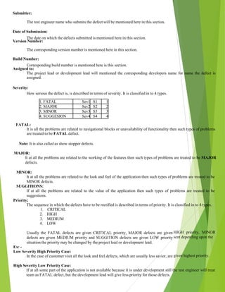 Submitter:
The test engineer name who submits the defect will be mentioned here in this section.
Date of Submission:
The date on which the defects submitted is mentioned here in this section.
Version Number:
The corresponding version number is mentioned here in this section.
Build Number:
Corresponding build number is mentioned here is this section.
Assigned to:
The project lead or development lead will mentioned the corresponding developers name for name the defect is
assigned.
Severity:
How serious the defect is, is described in terms of severity. It is classified in to 4 types.
1. FATAL Sev1 S1 1
2. MAJOR Sev2 S2 2
3. MINOR Sev3 S3 3
4. SUGGESION Sev4 S4 4
FATAL:
It is all the problems are related to navigational blocks or unavailability of functionality then such types of problems
are treated to be FATAL defect.
Note: It is also called as show stopper defects.
MAJOR:
It at all the problems are related to the working of the features then such types of problems are treated to be MAJOR
defects.
MINOR:
It at all the problems are related to the look and feel of the application then such types of problems are treated to be
MINOR defects.
SUGGITIONS:
If at all the problems are related to the value of the application then such types of problems are treated to be
suggestions.
Priority:
The sequence in which the defects have to be rectified is described in terms of priority. It is classified in to 4 types.
1. CRITICAL
2. HIGH
3. MEDIUM
4. LOW
Usually the FATAL defects are given CRITICAL priority, MAJOR defects are given
defects are given MEDIUM priority and SUGGITION defects are given LOW priority
situation the priority may be changed by the project lead or development lead.
Ex: -
Low Severity High Priority Case:
In the case of customer visit all the look and feel defects, which are usually less savior, are
High Severity Low Priority Case:
If at all some part of the application is not available because it is under development still the test engineer will treat
team as FATAL defect, but the development lead will give less priority for those defects.
HIGH priority, MINOR
sent depending upon the
given highest priority.
 