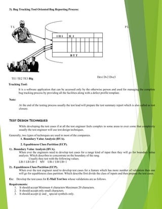 3). Bug Tracking Tool Oriented Bug Reporting Process:
T L
TE1 TE2 TE3 Big
Tracking Tool:
P L
1 II 1 _II_1
B T T
Devi Dv2 Dve3
It is a software application that can be accessed only by the otherwise person and used for managing the complete
bug tracking process by providing all the facilities along with a defect profile template.
Note:
At the end of the testing process usually the test lead will prepare the test summary report which is also called as test
closure.
TEST DESIGN TECHNIQUES
While developing the test cases if at all the test engineer feels complex in some areas to over come that complexity
usually the test engineer will use test design techniques.
Generally, two types of techniques are used in most of the companies.
1. Boundary Value Analysis (BVA).
2. Equableness Class Partition (ECP).
1) . Boundary Value Analysis (BVA).
When ever the engineers need to develop test cases for a range kind of input then they will go for boundary value
analysis. Which describes to concentrate on the boundary of the rang.
Usually they test with the following values.
LB-1 LB LB+1 MV UB-1 UB UB+1
2) . Equableness Class Partition (ECP).
When ever the test engineer need to develop test cases for a feature which has more number of validation then one
will go for equableness class partition. Which describe first divide the class of inputs and then prepare the test cases.
Ex: Develop the test cases for E-Mail Test box whose validations are as follows.
Requirements:
1. It should accept Minimum 4 characters Maximum 20 characters.
2. It should accept only small characters.
3. It should accept @ and _ special symbols only.
 
