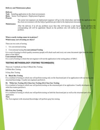 Delivery and Maintenance phase
Delivery
Task Installing application in the client environment.
Roles Senior Test Engineers / Deployment Engineer.
Process
The senior test engineers are deployment engineer will go to the client place and install the application into
the client environment with the help of guidelines provided in the deployment document.
Maintenance
After the delivery if at all any problem occur then that will become a task based on the problem the
corresponding roll will be appointed. Based on the problem role will define the process and solve the
problem.
Where exactly testing comes in to picture?
Which many sort of testing are there?
There are two sorts of testing.
1. Un conventional testing
2. Conventional testing Un conventional Testing
It is a sort of testing in which quality assurance people will check each and every out come document right from the initial
phase of the SDLC.
Conventional Testing
It is a sort of testing in which the test engineer will test the application in the testing phase of SDLC.
TESTING METHODOLOGY (TESTING TECHNIQUES)
There are 3 methods are there S Black Box Testing.
S White Box Testing.
S Gray Box Testing
I) Black Box Testing
It is a method of testing in which one will perform testing only on the functional part of an application with out having any
structural knowledge. Usually test engineers perform it.
II) White box Testing (Or) Glass box Testing (Or) Clear box Testing
It is a method of testing in which one will perform testing on the structural part of an application. Usually developers are
white box testers perform it.
III) Gray box Testing
It is a method of testing in which one will perform testing on both the functional part as well as the structural part of an
application.
Note:
The Test engineer with structural Knowledge will perform gray box testing.
 