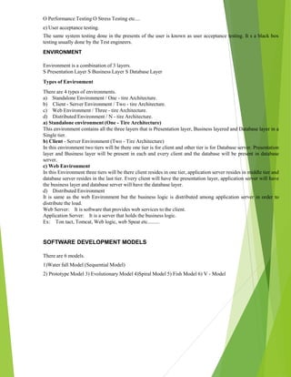 O Performance Testing O Stress Testing etc....
e) User acceptance testing.
The same system testing done in the presents of the user is known as user acceptance testing. It s a black box
testing usually done by the Test engineers.
ENVIRONMENT
Environment is a combination of 3 layers.
S Presentation Layer S Business Layer S Database Layer
Types of Environment
There are 4 types of environments.
a) Standalone Environment / One - tire Architecture.
b) Client - Server Environment / Two - tire Architecture.
c) Web Environment / Three - tire Architecture.
d) Distributed Environment / N - tire Architecture.
a) Standalone environment (One - Tire Architecture)
This environment contains all the three layers that is Presentation layer, Business layered and Database layer in a
Single tier.
b) Client - Server Environment (Two - Tire Architecture)
In this environment two tiers will be there one tier is for client and other tier is for Database server. Presentation
layer and Business layer will be present in each and every client and the database will be present in database
server.
c) Web Environment
In this Environment three tiers will be there client resides in one tier, application server resides in middle tier and
database server resides in the last tier. Every client will have the presentation layer, application server will have
the business layer and database server will have the database layer.
d) Distributed Environment
It is same as the web Environment but the business logic is distributed among application server in order to
distribute the load.
Web Server: It is software that provides web services to the client.
Application Server: It is a server that holds the business logic.
Ex: Ton tact, Tomcat, Web logic, web Spear etc.........
SOFTWARE DEVELOPMENT MODELS
There are 6 models.
1)Water fall Model (Sequential Model)
2) Prototype Model 3) Evolutionary Model 4)Spiral Model 5) Fish Model 6) V - Model
 