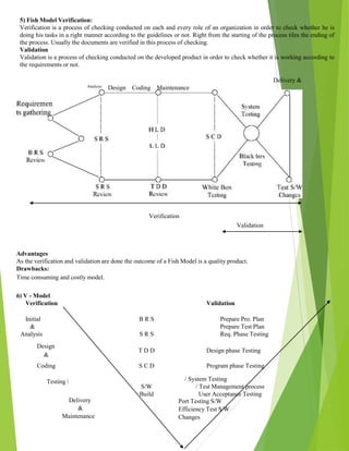 5) Fish Model Verification:
Verification is a process of checking conducted on each and every role of an organization in order to check whether he is
doing his tasks in a right manner according to the guidelines or not. Right from the starting of the process tiles the ending of
the process. Usually the documents are verified in this process of checking.
Validation
Validation is a process of checking conducted on the developed product in order to check whether it is working according to
the requirements or not.
Delivery &
Analysis Design Coding Maintenance
Verification
Validation
Advantages
As the verification and validation are done the outcome of a Fish Model is a quality product.
Drawbacks:
Time consuming and costly model.
6) V - Model
Verification Validation
Initial B R S Prepare Pro. Plan
& Prepare Test Plan
Analysis S R S Req. Phase Testing
Design
&
T D D Design phase Testing
Coding S C D Program phase Testing
Testing  / System Testing
S/W / Test Management process
Build User Acceptance Testing
Delivery
&
Maintenance
Port Testing S/W
Efficiency Test S/W
Changes
 