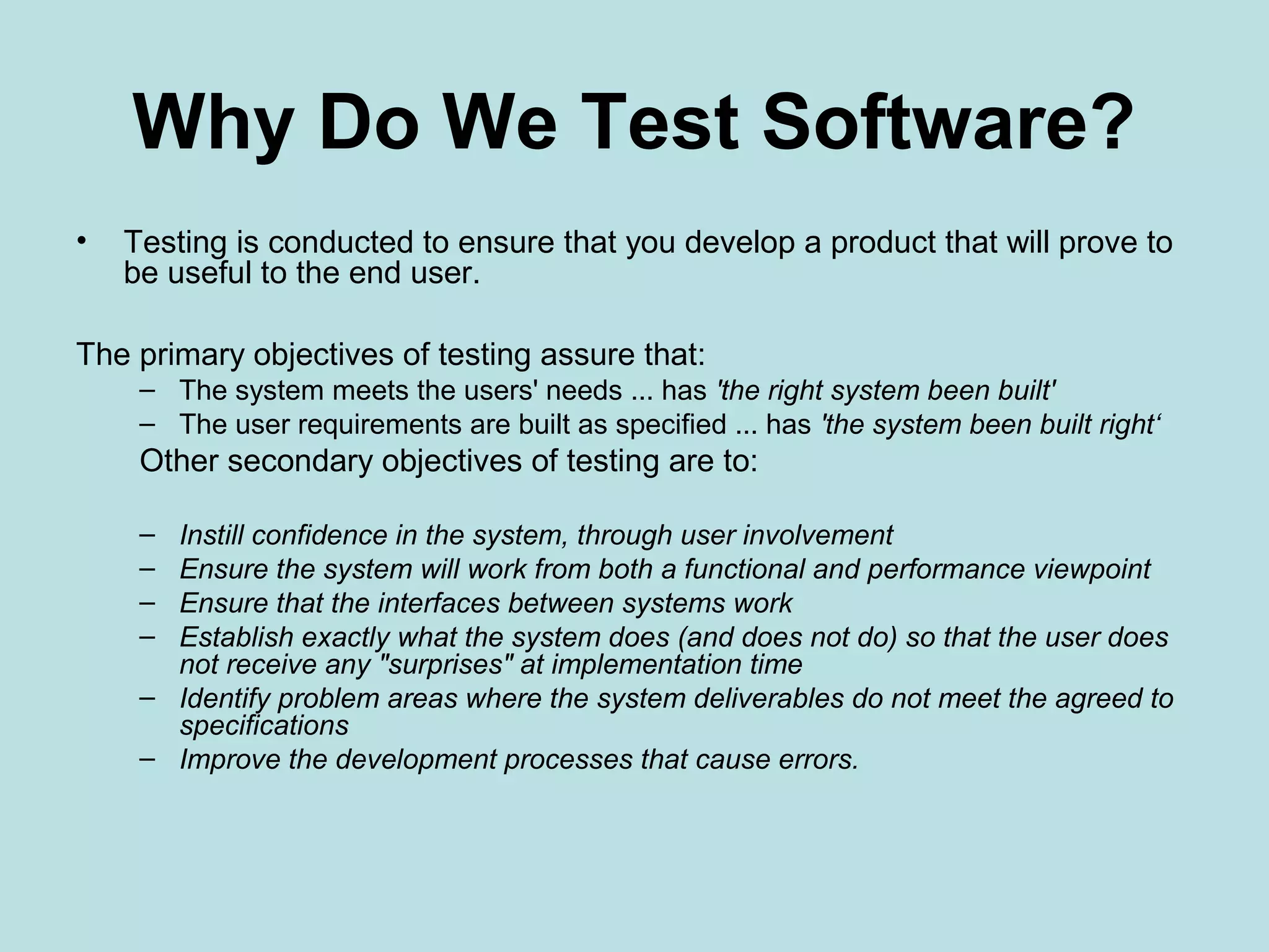 Why Do We Test Software? • Testing is conducted to ensure that you develop a product that will prove to be useful to the end user. The primary objectives of testing assure that: – The system meets the users' needs ... has 'the right system been built' – The user requirements are built as specified ... has 'the system been built right‘ Other secondary objectives of testing are to: – Instill confidence in the system, through user involvement – Ensure the system will work from both a functional and performance viewpoint – Ensure that the interfaces between systems work – Establish exactly what the system does (and does not do) so that the user does not receive any "surprises" at implementation time – Identify problem areas where the system deliverables do not meet the agreed to specifications – Improve the development processes that cause errors. 