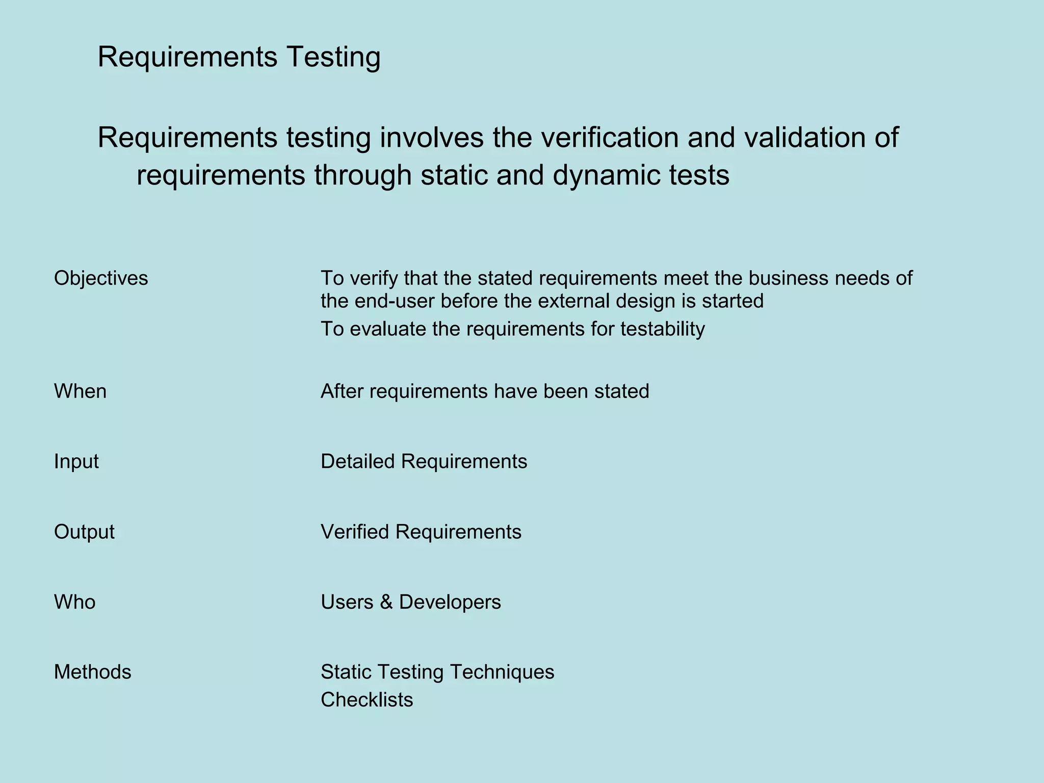 Objectives To verify that the stated requirements meet the business needs of the end-user before the external design is started To evaluate the requirements for testability When After requirements have been stated Input Detailed Requirements Output Verified Requirements Who Users & Developers Methods Static Testing Techniques Checklists Requirements Testing Requirements testing involves the verification and validation of requirements through static and dynamic tests 