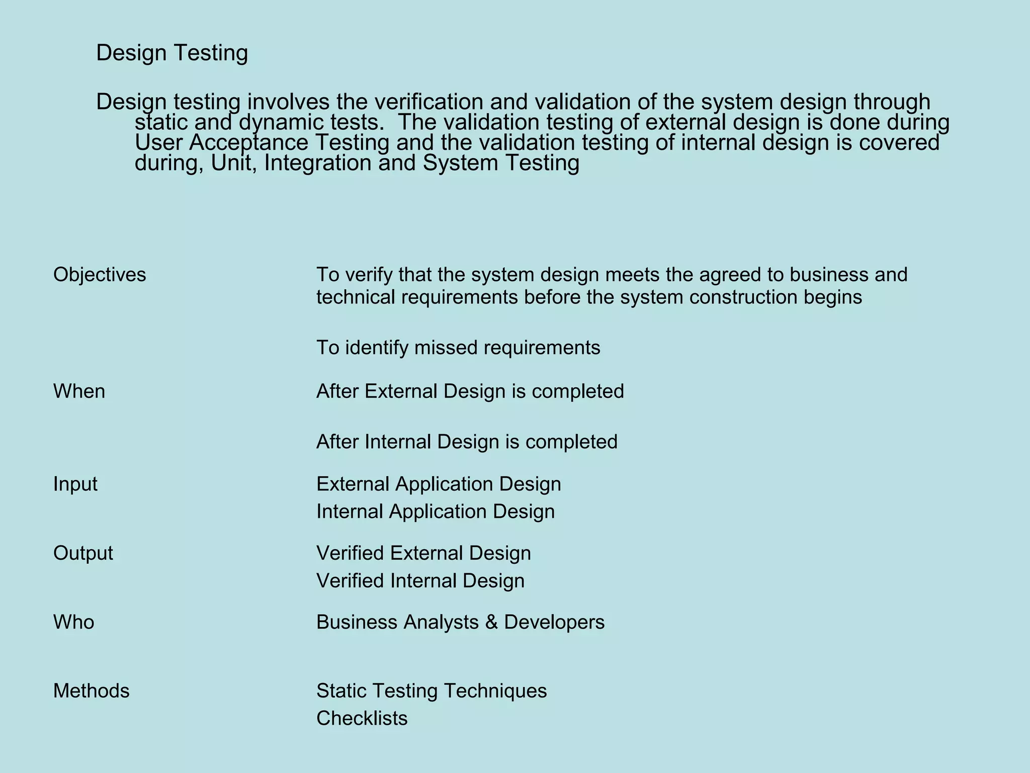 Objectives To verify that the system design meets the agreed to business and technical requirements before the system construction begins To identify missed requirements When After External Design is completed After Internal Design is completed Input External Application Design Internal Application Design Output Verified External Design Verified Internal Design Who Business Analysts & Developers Methods Static Testing Techniques Checklists Design Testing Design testing involves the verification and validation of the system design through static and dynamic tests. The validation testing of external design is done during User Acceptance Testing and the validation testing of internal design is covered during, Unit, Integration and System Testing 