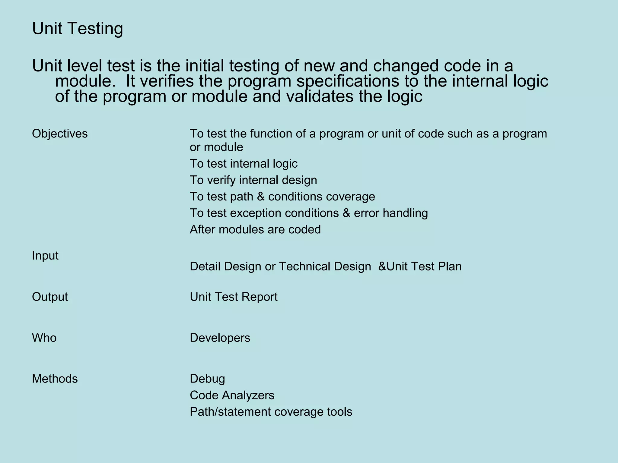 Objectives To test the function of a program or unit of code such as a program or module To test internal logic To verify internal design To test path & conditions coverage To test exception conditions & error handling After modules are coded Input Detail Design or Technical Design &Unit Test Plan Output Unit Test Report Who Developers Methods Debug Code Analyzers Path/statement coverage tools Unit Testing Unit level test is the initial testing of new and changed code in a module. It verifies the program specifications to the internal logic of the program or module and validates the logic 