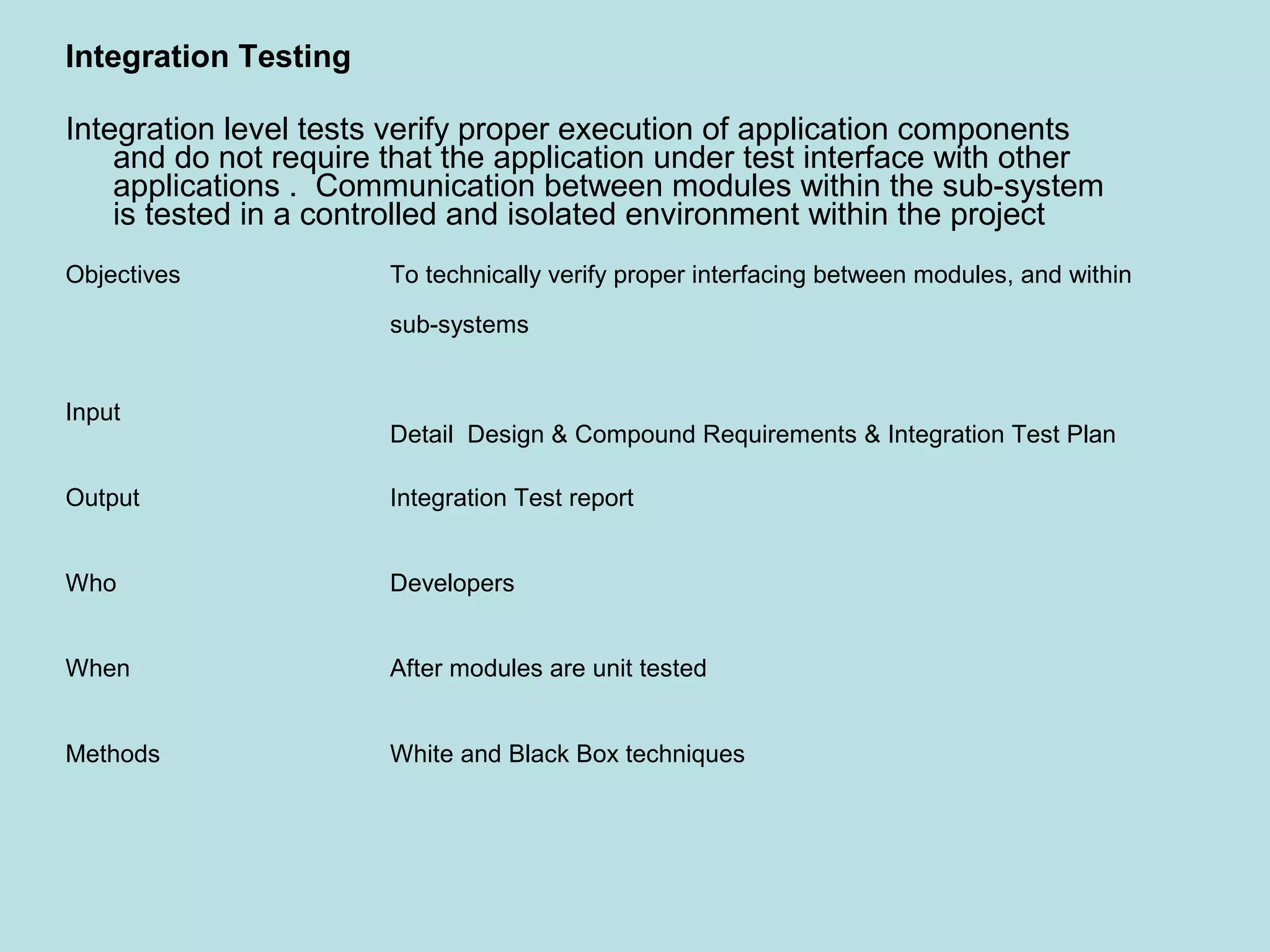 Objectives To technically verify proper interfacing between modules, and within sub-systems Input Detail Design & Compound Requirements & Integration Test Plan Output Integration Test report Who Developers When After modules are unit tested Methods White and Black Box techniques Integration Testing Integration level tests verify proper execution of application components and do not require that the application under test interface with other applications . Communication between modules within the sub-system is tested in a controlled and isolated environment within the project 