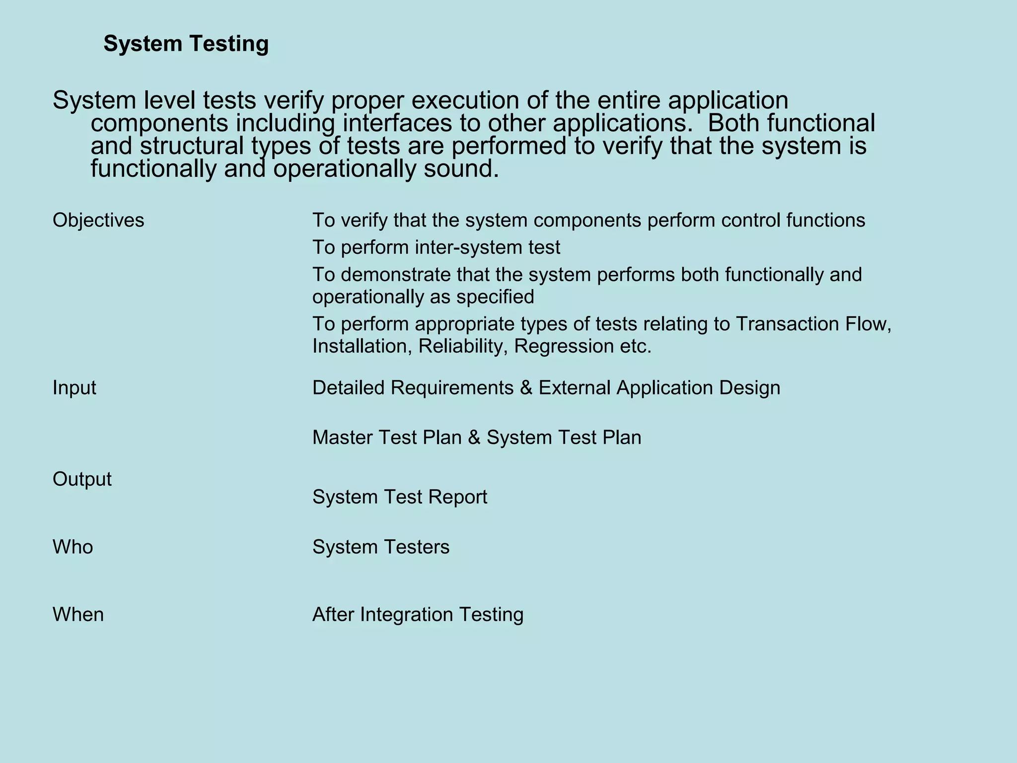 Objectives To verify that the system components perform control functions To perform inter-system test To demonstrate that the system performs both functionally and operationally as specified To perform appropriate types of tests relating to Transaction Flow, Installation, Reliability, Regression etc. Input Detailed Requirements & External Application Design Master Test Plan & System Test Plan Output System Test Report Who System Testers When After Integration Testing System Testing System level tests verify proper execution of the entire application components including interfaces to other applications. Both functional and structural types of tests are performed to verify that the system is functionally and operationally sound. 