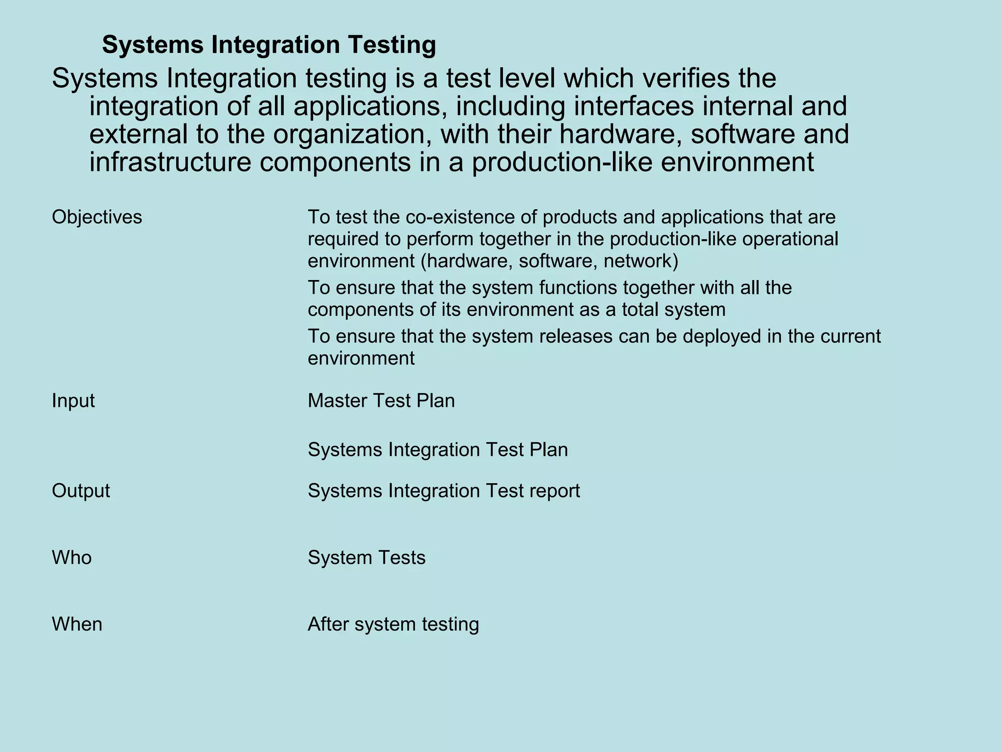 Objectives To test the co-existence of products and applications that are required to perform together in the production-like operational environment (hardware, software, network) To ensure that the system functions together with all the components of its environment as a total system To ensure that the system releases can be deployed in the current environment Input Master Test Plan Systems Integration Test Plan Output Systems Integration Test report Who System Tests When After system testing Systems Integration Testing Systems Integration testing is a test level which verifies the integration of all applications, including interfaces internal and external to the organization, with their hardware, software and infrastructure components in a production-like environment 