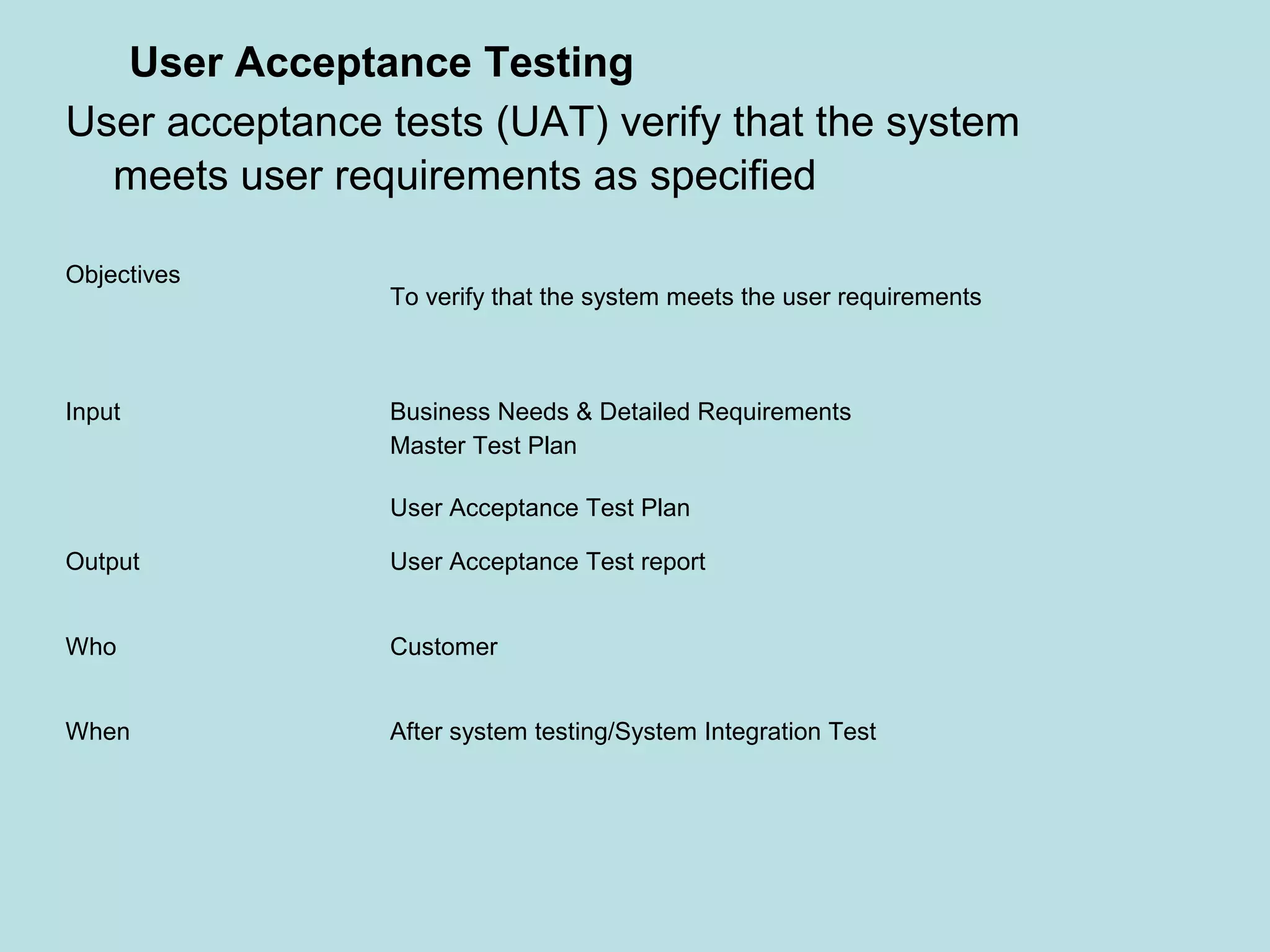 Objectives To verify that the system meets the user requirements Input Business Needs & Detailed Requirements Master Test Plan User Acceptance Test Plan Output User Acceptance Test report Who Customer When After system testing/System Integration Test User Acceptance Testing User acceptance tests (UAT) verify that the system meets user requirements as specified 