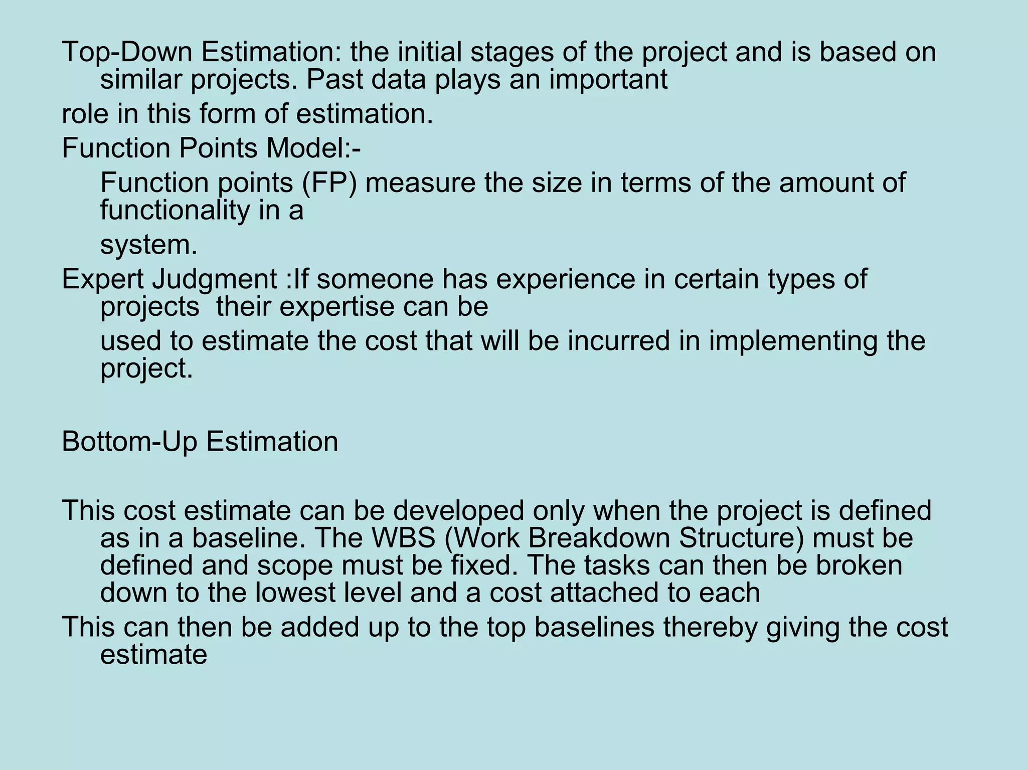 Top-Down Estimation: the initial stages of the project and is based on similar projects. Past data plays an important role in this form of estimation. Function Points Model:- Function points (FP) measure the size in terms of the amount of functionality in a system. Expert Judgment :If someone has experience in certain types of projects their expertise can be used to estimate the cost that will be incurred in implementing the project. Bottom-Up Estimation This cost estimate can be developed only when the project is defined as in a baseline. The WBS (Work Breakdown Structure) must be defined and scope must be fixed. The tasks can then be broken down to the lowest level and a cost attached to each This can then be added up to the top baselines thereby giving the cost estimate 