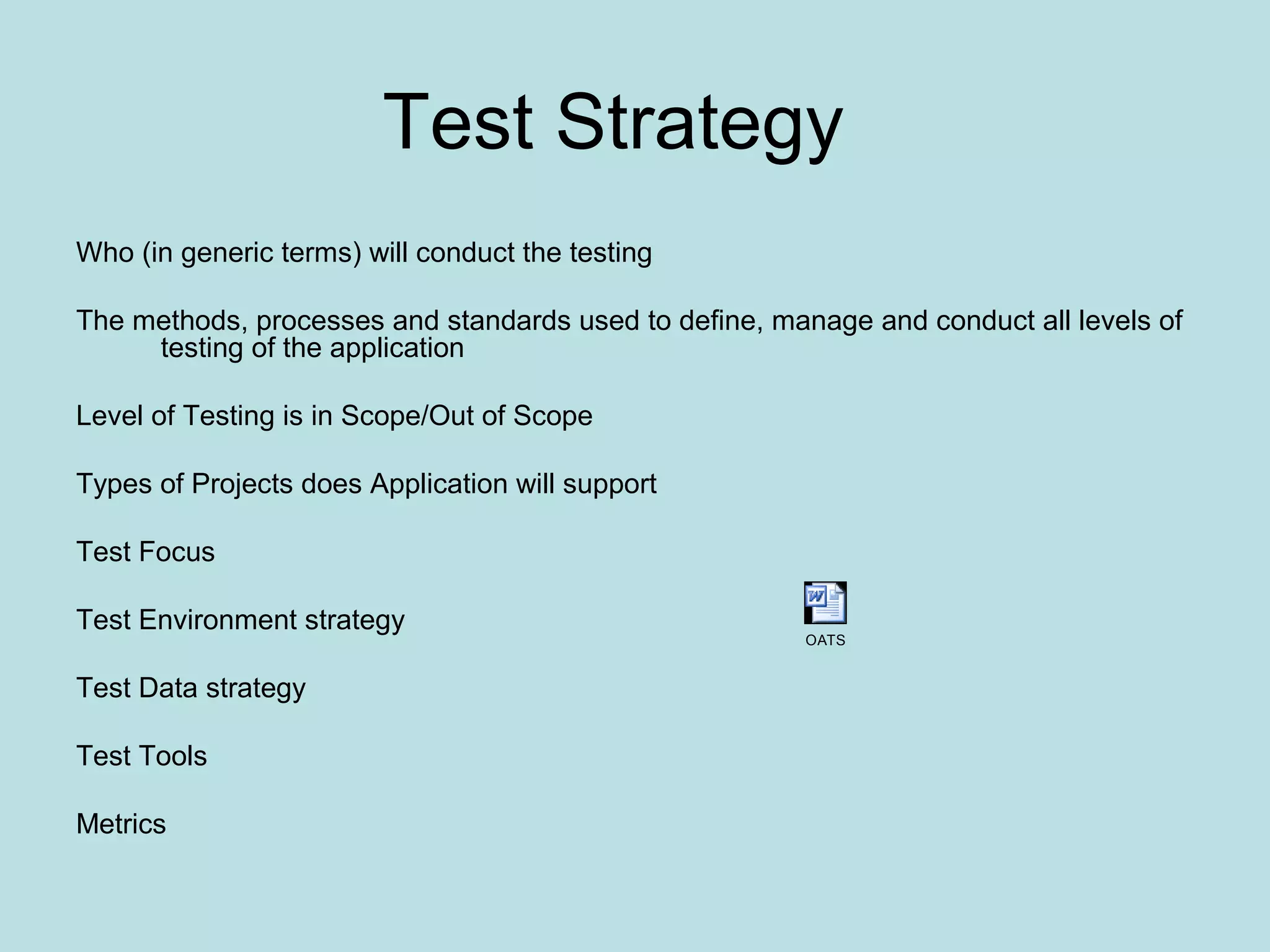 Test Strategy Who (in generic terms) will conduct the testing The methods, processes and standards used to define, manage and conduct all levels of testing of the application Level of Testing is in Scope/Out of Scope Types of Projects does Application will support Test Focus Test Environment strategy Test Data strategy Test Tools Metrics OATS 