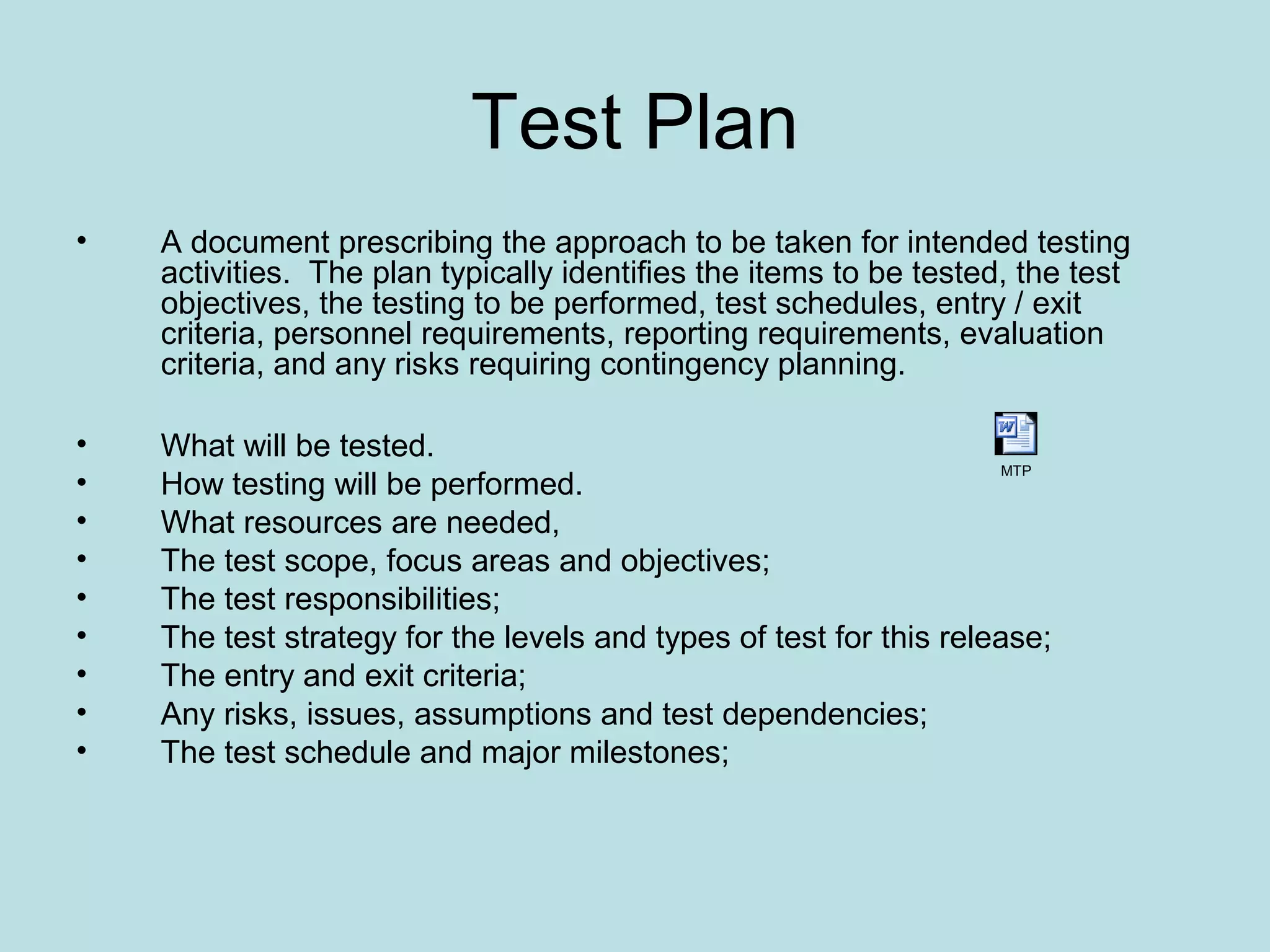 Test Plan • A document prescribing the approach to be taken for intended testing activities. The plan typically identifies the items to be tested, the test objectives, the testing to be performed, test schedules, entry / exit criteria, personnel requirements, reporting requirements, evaluation criteria, and any risks requiring contingency planning. • What will be tested. • How testing will be performed. • What resources are needed, • The test scope, focus areas and objectives; • The test responsibilities; • The test strategy for the levels and types of test for this release; • The entry and exit criteria; • Any risks, issues, assumptions and test dependencies; • The test schedule and major milestones; MTP 