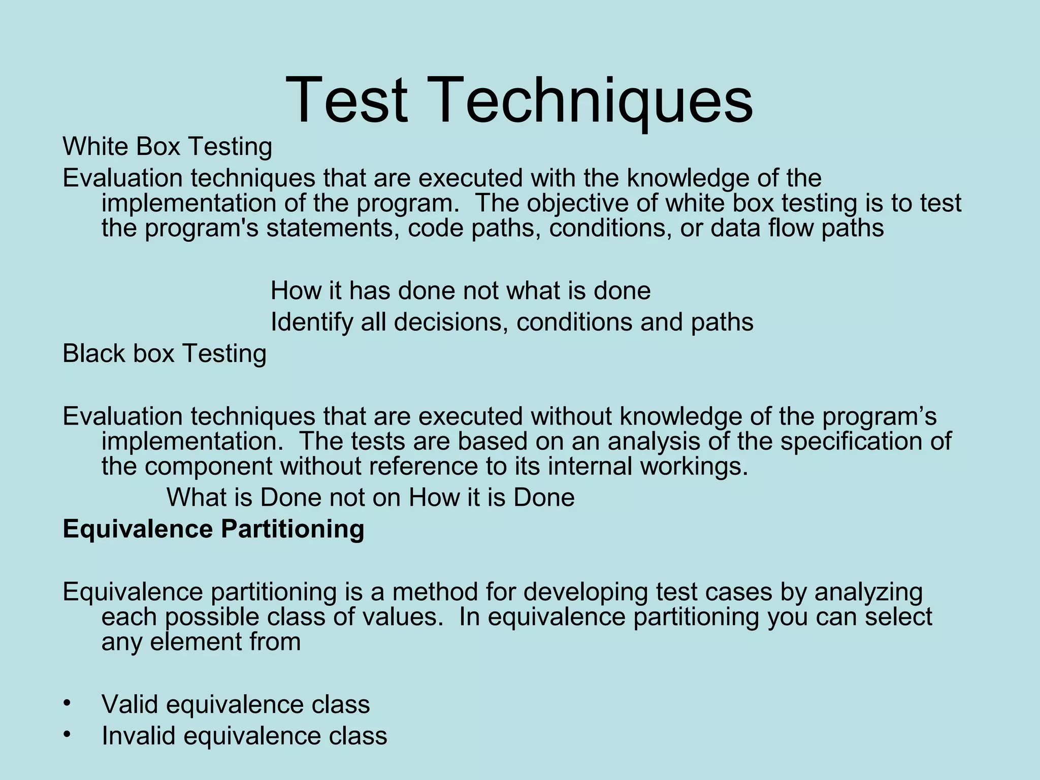 Test Techniques White Box Testing Evaluation techniques that are executed with the knowledge of the implementation of the program. The objective of white box testing is to test the program's statements, code paths, conditions, or data flow paths How it has done not what is done Identify all decisions, conditions and paths Black box Testing Evaluation techniques that are executed without knowledge of the program’s implementation. The tests are based on an analysis of the specification of the component without reference to its internal workings. What is Done not on How it is Done Equivalence Partitioning Equivalence partitioning is a method for developing test cases by analyzing each possible class of values. In equivalence partitioning you can select any element from • Valid equivalence class • Invalid equivalence class 