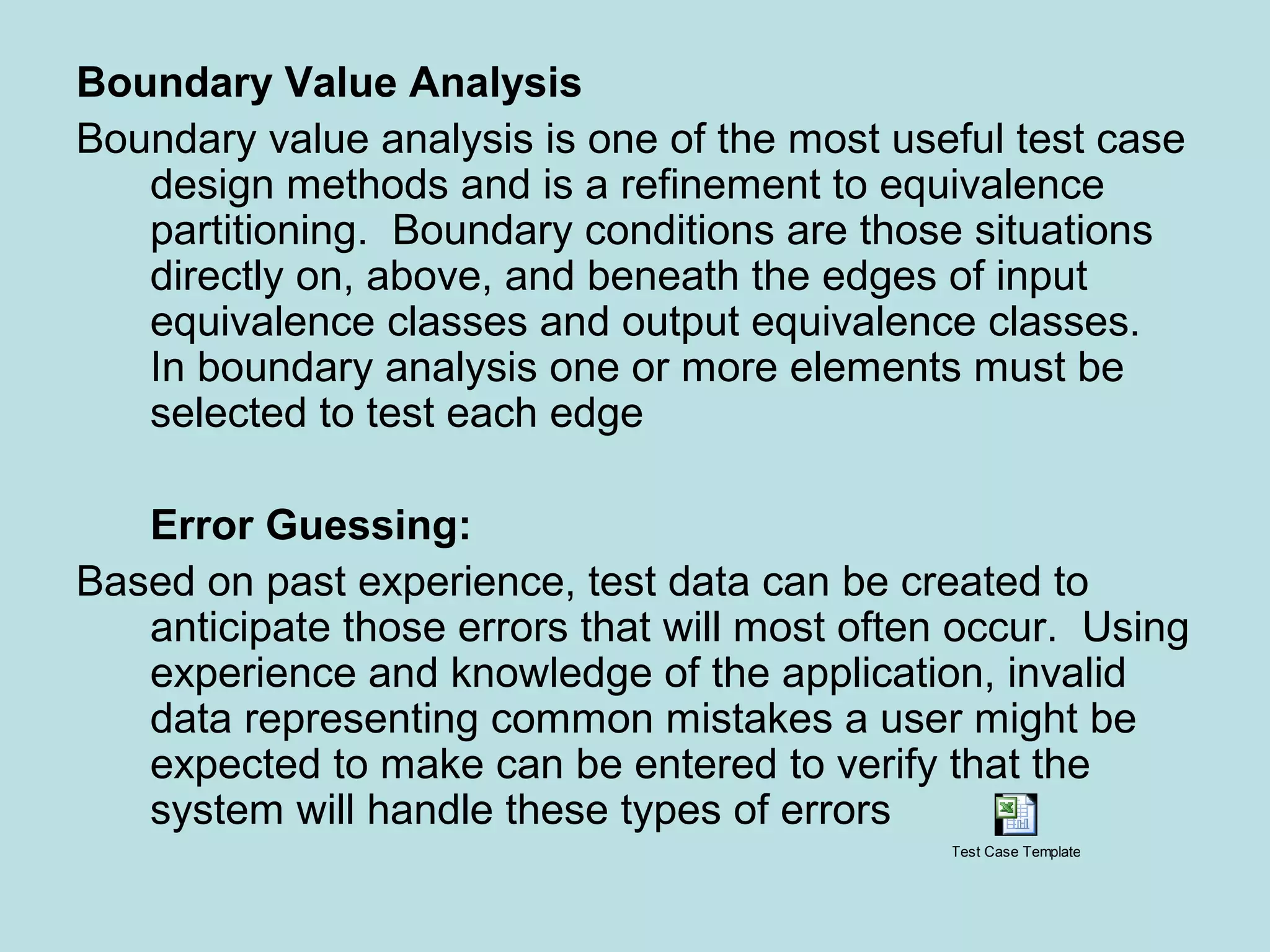 Boundary Value Analysis Boundary value analysis is one of the most useful test case design methods and is a refinement to equivalence partitioning. Boundary conditions are those situations directly on, above, and beneath the edges of input equivalence classes and output equivalence classes. In boundary analysis one or more elements must be selected to test each edge Error Guessing: Based on past experience, test data can be created to anticipate those errors that will most often occur. Using experience and knowledge of the application, invalid data representing common mistakes a user might be expected to make can be entered to verify that the system will handle these types of errors Test Case Template 
