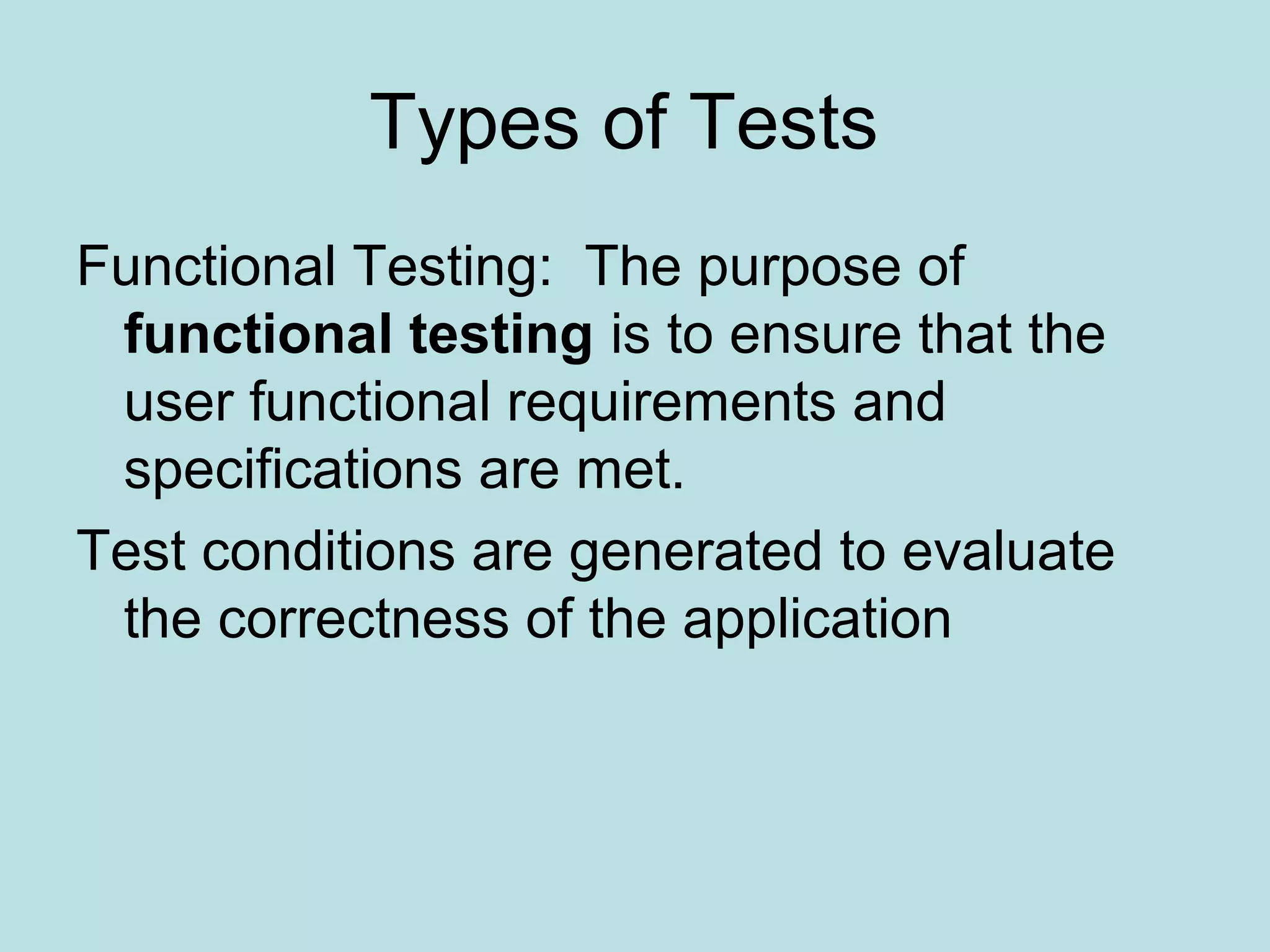 Types of Tests Functional Testing: The purpose of functional testing is to ensure that the user functional requirements and specifications are met. Test conditions are generated to evaluate the correctness of the application 