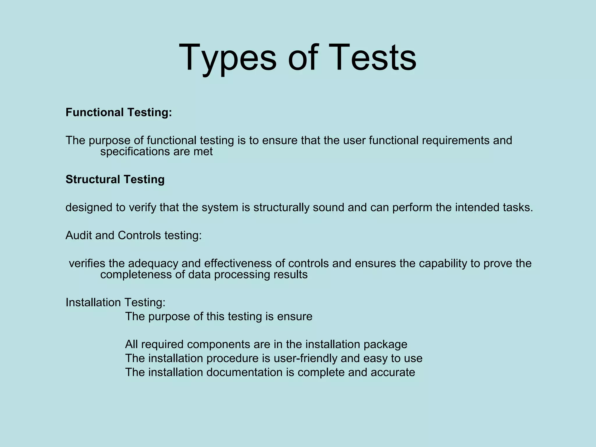 Types of Tests Functional Testing: The purpose of functional testing is to ensure that the user functional requirements and specifications are met Structural Testing designed to verify that the system is structurally sound and can perform the intended tasks. Audit and Controls testing: verifies the adequacy and effectiveness of controls and ensures the capability to prove the completeness of data processing results Installation Testing: The purpose of this testing is ensure All required components are in the installation package The installation procedure is user-friendly and easy to use The installation documentation is complete and accurate 