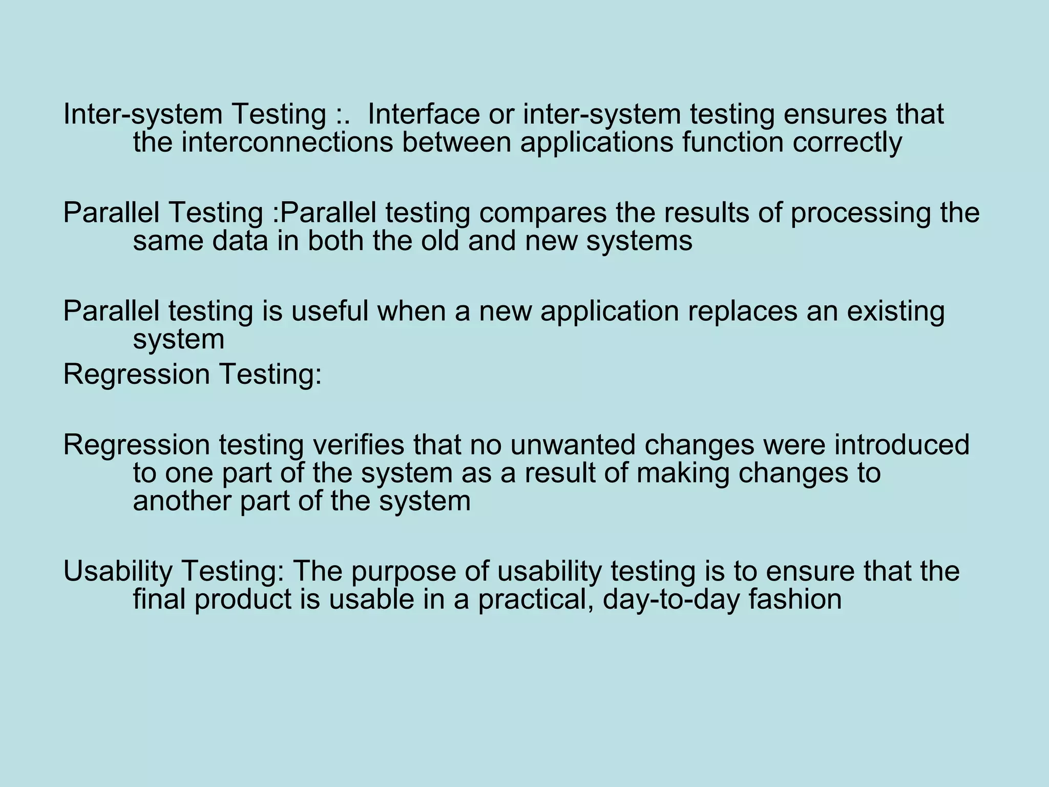 Inter-system Testing :. Interface or inter-system testing ensures that the interconnections between applications function correctly Parallel Testing :Parallel testing compares the results of processing the same data in both the old and new systems Parallel testing is useful when a new application replaces an existing system Regression Testing: Regression testing verifies that no unwanted changes were introduced to one part of the system as a result of making changes to another part of the system Usability Testing: The purpose of usability testing is to ensure that the final product is usable in a practical, day-to-day fashion 