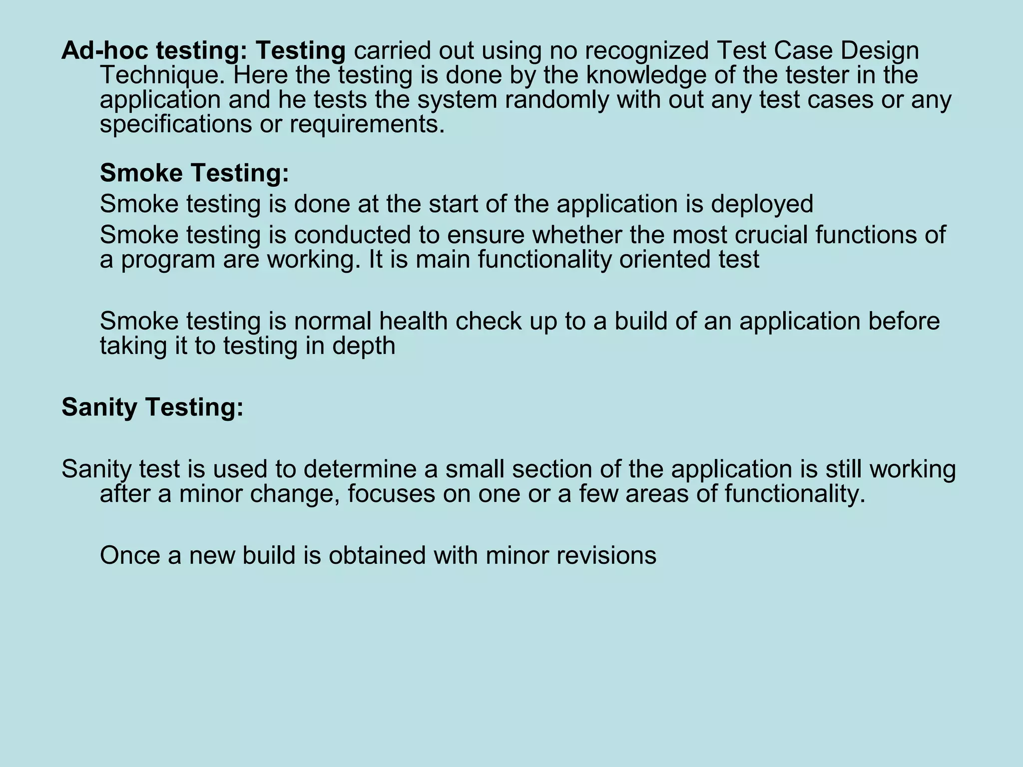 Ad-hoc testing: Testing carried out using no recognized Test Case Design Technique. Here the testing is done by the knowledge of the tester in the application and he tests the system randomly with out any test cases or any specifications or requirements. Smoke Testing: Smoke testing is done at the start of the application is deployed Smoke testing is conducted to ensure whether the most crucial functions of a program are working. It is main functionality oriented test Smoke testing is normal health check up to a build of an application before taking it to testing in depth Sanity Testing: Sanity test is used to determine a small section of the application is still working after a minor change, focuses on one or a few areas of functionality. Once a new build is obtained with minor revisions 