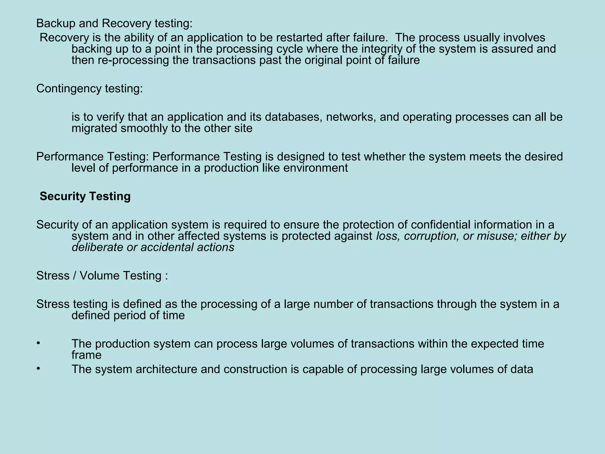 Backup and Recovery testing: Recovery is the ability of an application to be restarted after failure. The process usually involves backing up to a point in the processing cycle where the integrity of the system is assured and then re-processing the transactions past the original point of failure Contingency testing: is to verify that an application and its databases, networks, and operating processes can all be migrated smoothly to the other site Performance Testing: Performance Testing is designed to test whether the system meets the desired level of performance in a production like environment Security Testing Security of an application system is required to ensure the protection of confidential information in a system and in other affected systems is protected against loss, corruption, or misuse; either by deliberate or accidental actions Stress / Volume Testing : Stress testing is defined as the processing of a large number of transactions through the system in a defined period of time • The production system can process large volumes of transactions within the expected time frame • The system architecture and construction is capable of processing large volumes of data 