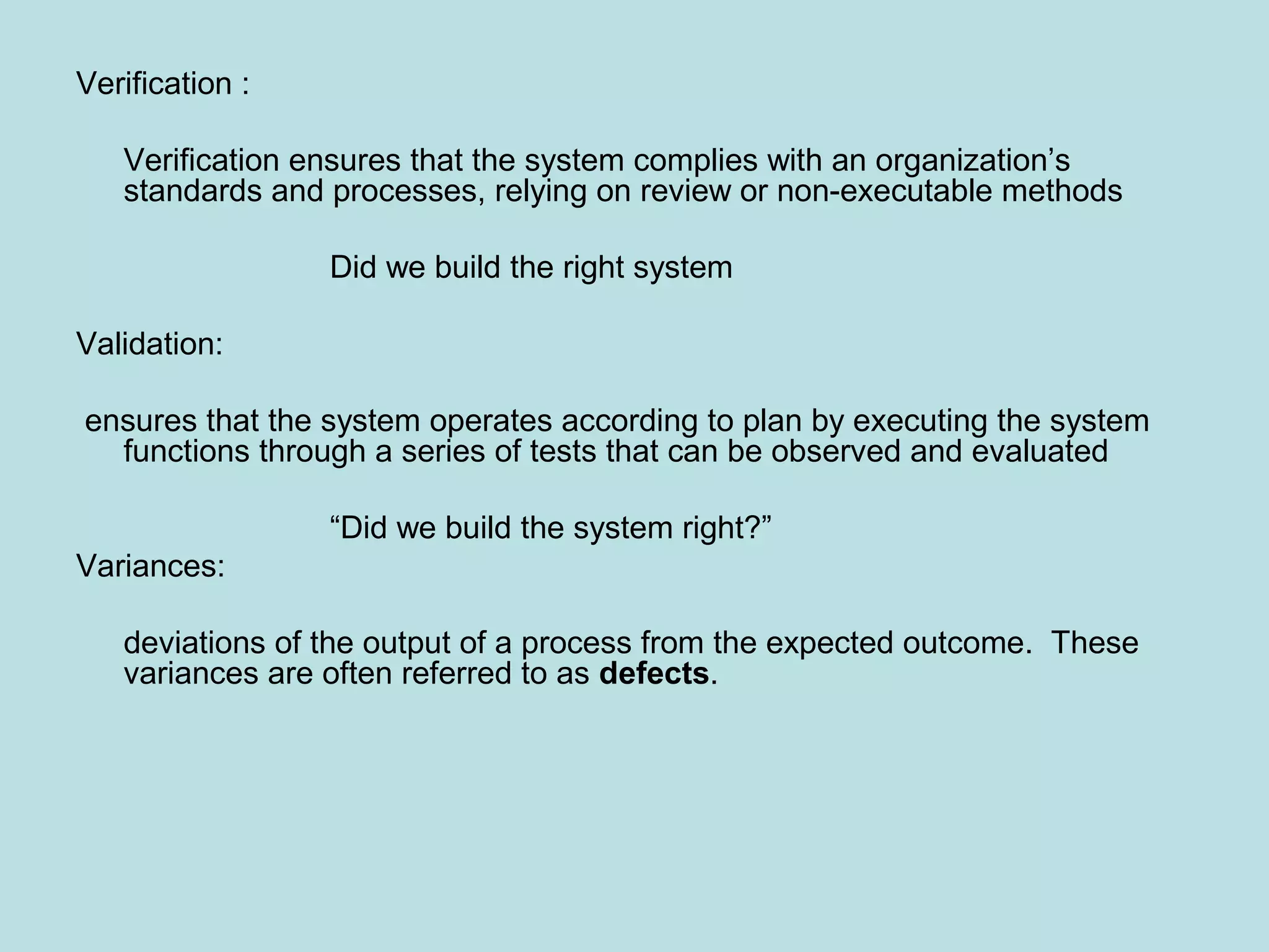 Verification : Verification ensures that the system complies with an organization’s standards and processes, relying on review or non-executable methods Did we build the right system Validation: ensures that the system operates according to plan by executing the system functions through a series of tests that can be observed and evaluated “Did we build the system right?” Variances: deviations of the output of a process from the expected outcome. These variances are often referred to as defects. 