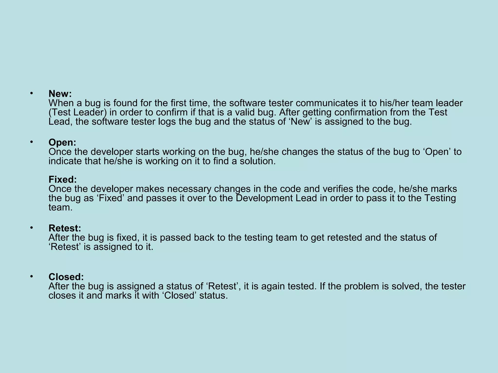 • New: When a bug is found for the first time, the software tester communicates it to his/her team leader (Test Leader) in order to confirm if that is a valid bug. After getting confirmation from the Test Lead, the software tester logs the bug and the status of ‘New’ is assigned to the bug. • Open: Once the developer starts working on the bug, he/she changes the status of the bug to ‘Open’ to indicate that he/she is working on it to find a solution. Fixed: Once the developer makes necessary changes in the code and verifies the code, he/she marks the bug as ‘Fixed’ and passes it over to the Development Lead in order to pass it to the Testing team. • Retest: After the bug is fixed, it is passed back to the testing team to get retested and the status of ‘Retest’ is assigned to it. • Closed: After the bug is assigned a status of ‘Retest’, it is again tested. If the problem is solved, the tester closes it and marks it with ‘Closed’ status. 