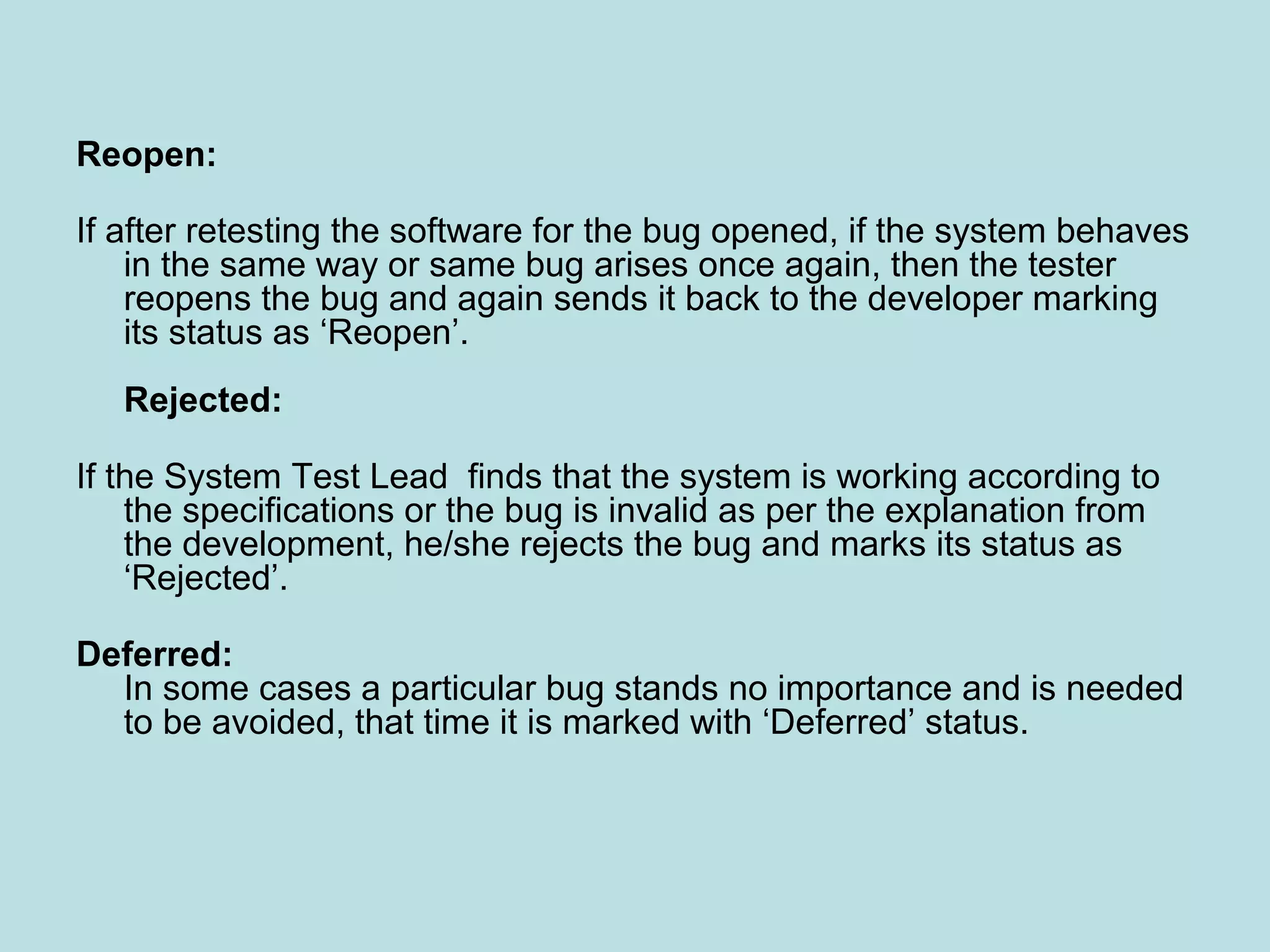 Reopen: If after retesting the software for the bug opened, if the system behaves in the same way or same bug arises once again, then the tester reopens the bug and again sends it back to the developer marking its status as ‘Reopen’. Rejected: If the System Test Lead finds that the system is working according to the specifications or the bug is invalid as per the explanation from the development, he/she rejects the bug and marks its status as ‘Rejected’. Deferred: In some cases a particular bug stands no importance and is needed to be avoided, that time it is marked with ‘Deferred’ status. 