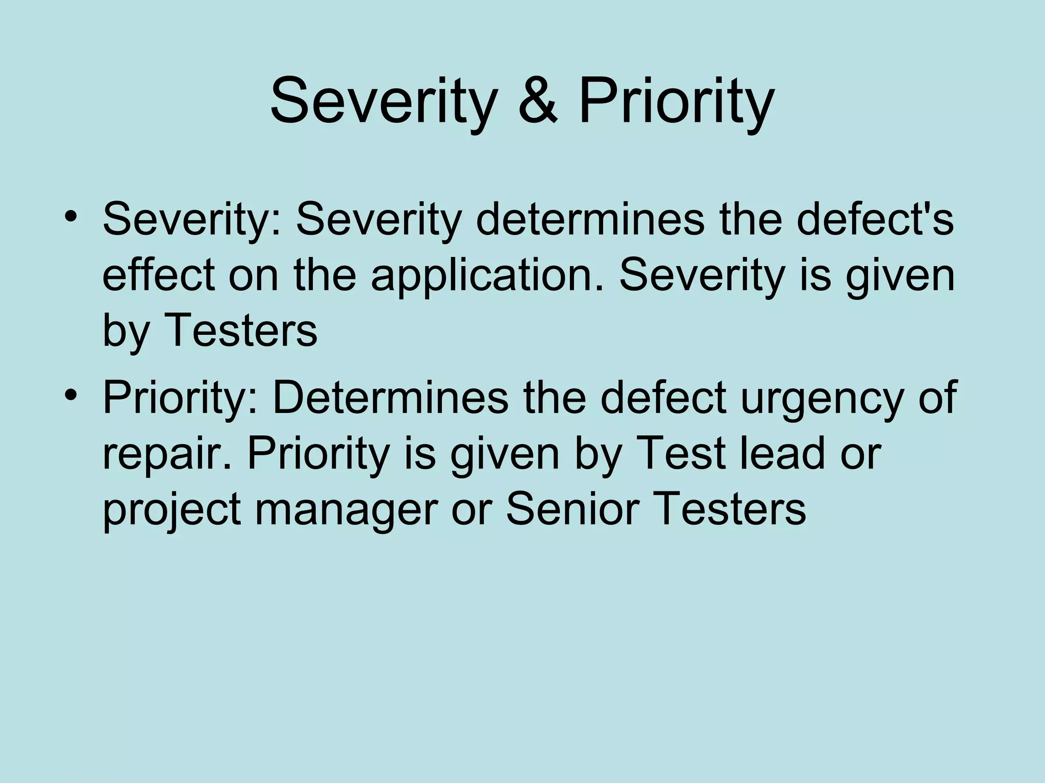 Severity & Priority • Severity: Severity determines the defect's effect on the application. Severity is given by Testers • Priority: Determines the defect urgency of repair. Priority is given by Test lead or project manager or Senior Testers 