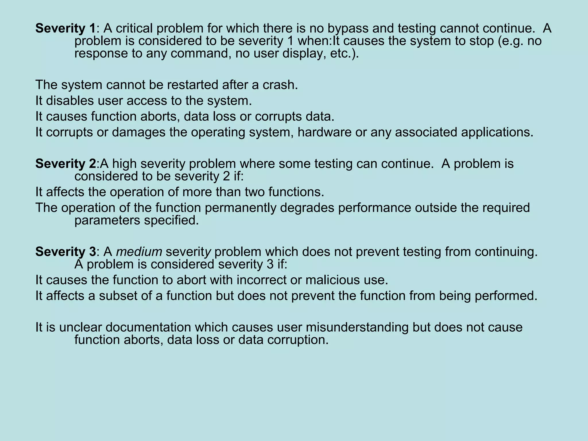 Severity 1: A critical problem for which there is no bypass and testing cannot continue. A problem is considered to be severity 1 when:It causes the system to stop (e.g. no response to any command, no user display, etc.). The system cannot be restarted after a crash. It disables user access to the system. It causes function aborts, data loss or corrupts data. It corrupts or damages the operating system, hardware or any associated applications. Severity 2:A high severity problem where some testing can continue. A problem is considered to be severity 2 if: It affects the operation of more than two functions. The operation of the function permanently degrades performance outside the required parameters specified. Severity 3: A medium severity problem which does not prevent testing from continuing. A problem is considered severity 3 if: It causes the function to abort with incorrect or malicious use. It affects a subset of a function but does not prevent the function from being performed. It is unclear documentation which causes user misunderstanding but does not cause function aborts, data loss or data corruption. 