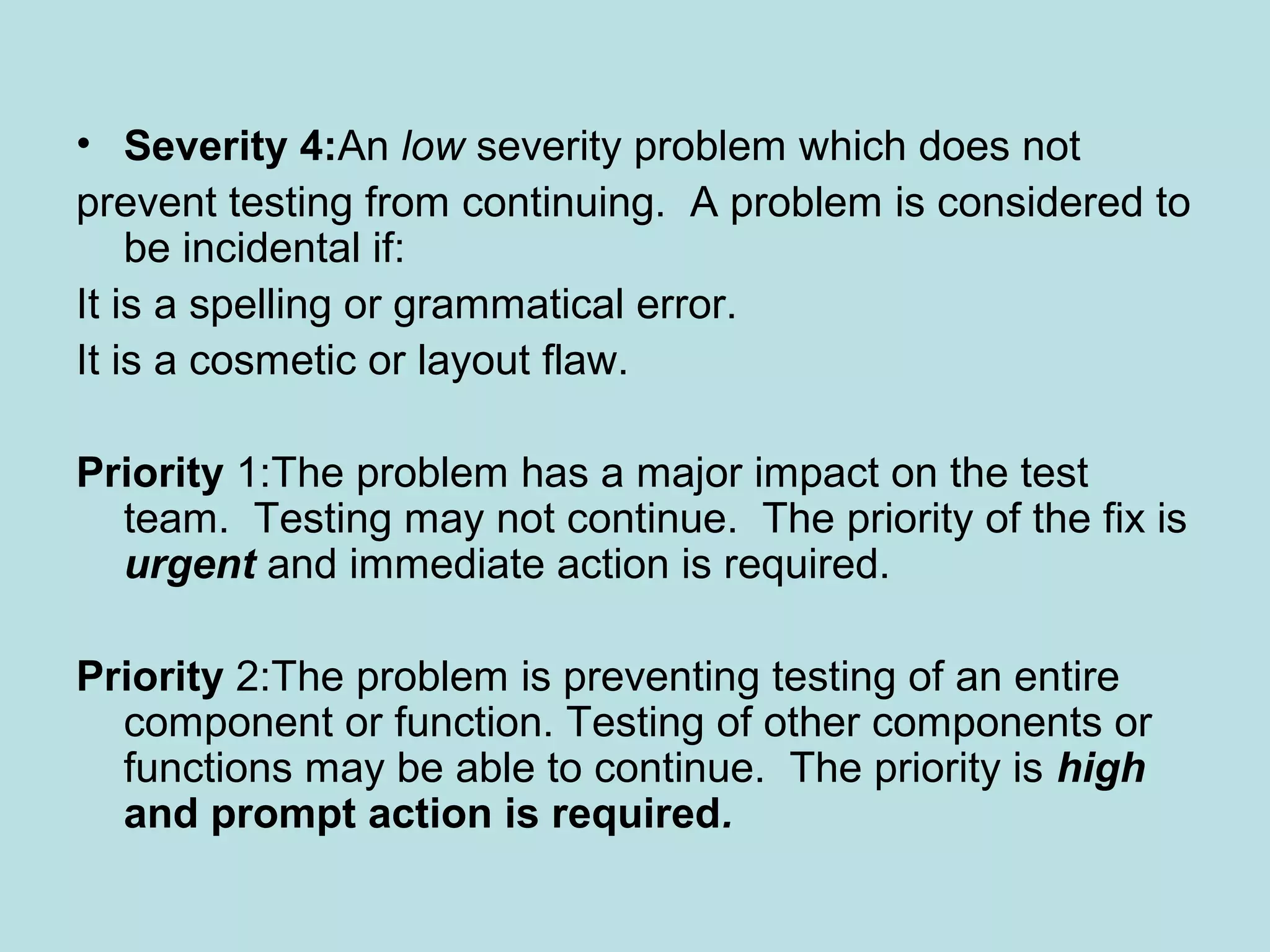 • Severity 4:An low severity problem which does not prevent testing from continuing. A problem is considered to be incidental if: It is a spelling or grammatical error. It is a cosmetic or layout flaw. Priority 1:The problem has a major impact on the test team. Testing may not continue. The priority of the fix is urgent and immediate action is required. Priority 2:The problem is preventing testing of an entire component or function. Testing of other components or functions may be able to continue. The priority is high and prompt action is required. 