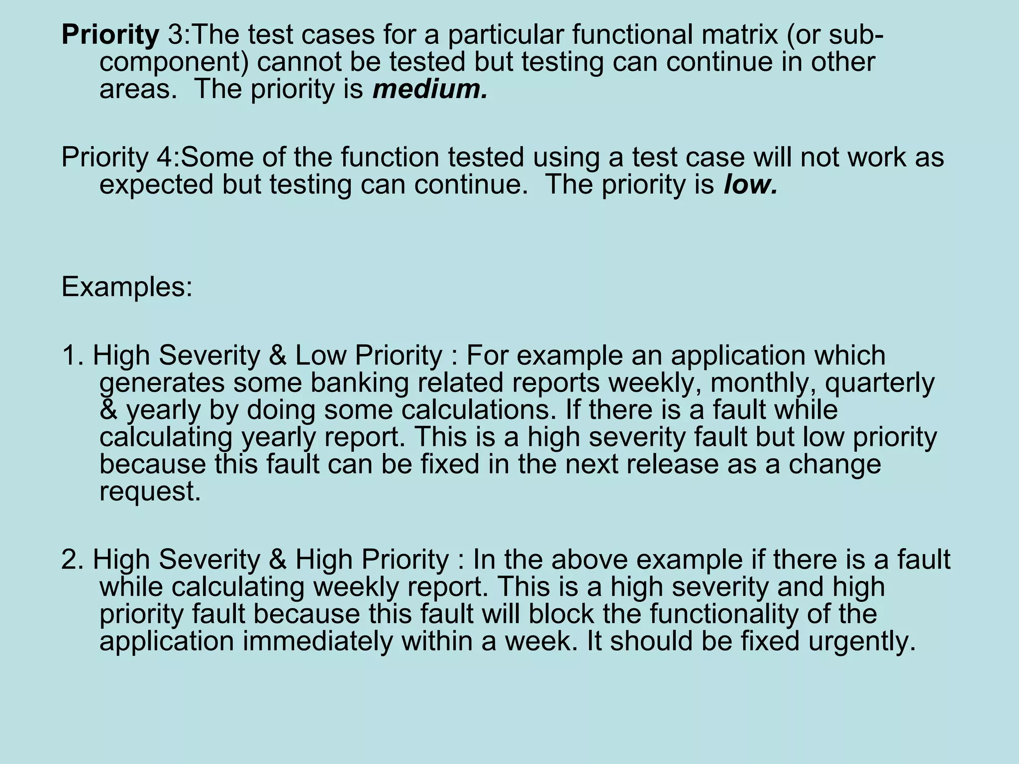 Priority 3:The test cases for a particular functional matrix (or sub- component) cannot be tested but testing can continue in other areas. The priority is medium. Priority 4:Some of the function tested using a test case will not work as expected but testing can continue. The priority is low. Examples: 1. High Severity & Low Priority : For example an application which generates some banking related reports weekly, monthly, quarterly & yearly by doing some calculations. If there is a fault while calculating yearly report. This is a high severity fault but low priority because this fault can be fixed in the next release as a change request. 2. High Severity & High Priority : In the above example if there is a fault while calculating weekly report. This is a high severity and high priority fault because this fault will block the functionality of the application immediately within a week. It should be fixed urgently. 