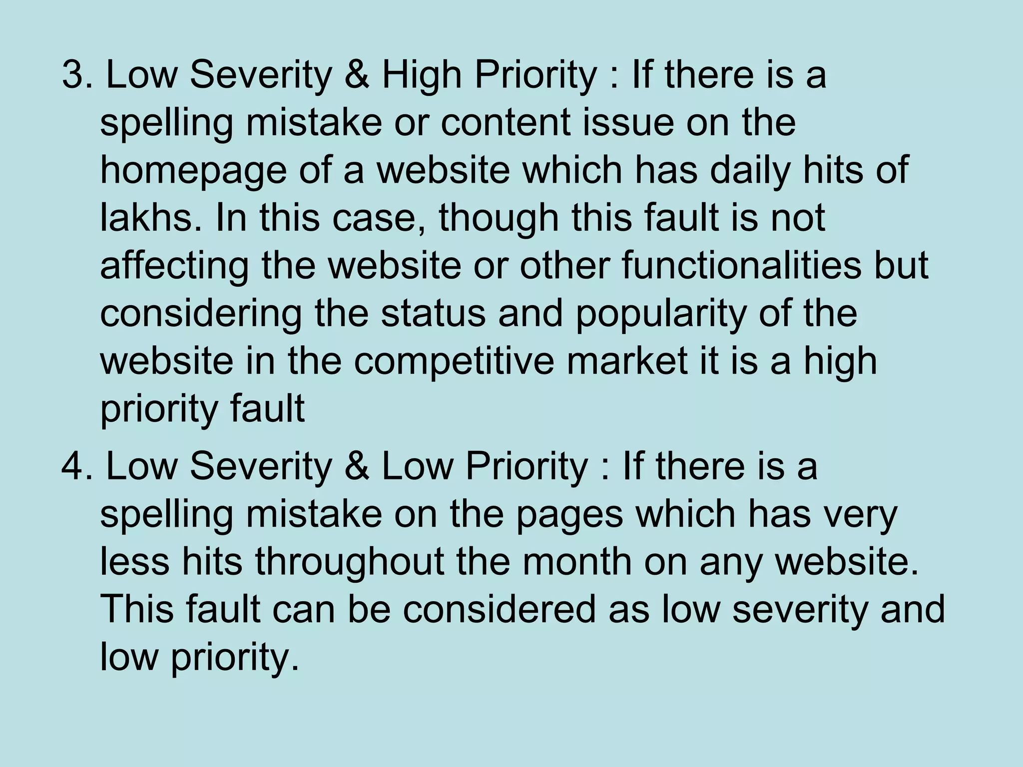 3. Low Severity & High Priority : If there is a spelling mistake or content issue on the homepage of a website which has daily hits of lakhs. In this case, though this fault is not affecting the website or other functionalities but considering the status and popularity of the website in the competitive market it is a high priority fault 4. Low Severity & Low Priority : If there is a spelling mistake on the pages which has very less hits throughout the month on any website. This fault can be considered as low severity and low priority. 