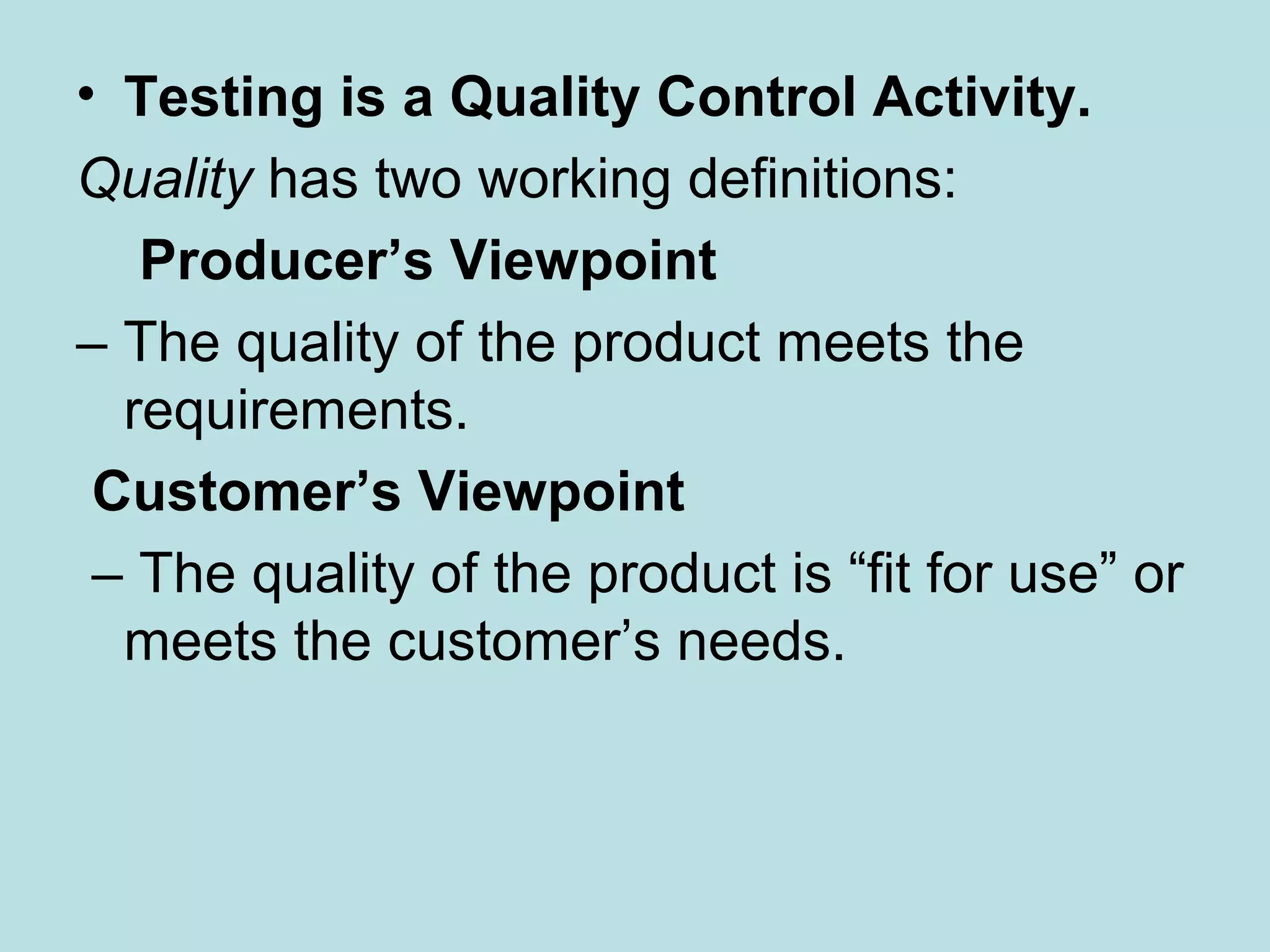 • Testing is a Quality Control Activity. Quality has two working definitions: Producer’s Viewpoint – The quality of the product meets the requirements. Customer’s Viewpoint – The quality of the product is “fit for use” or meets the customer’s needs. 