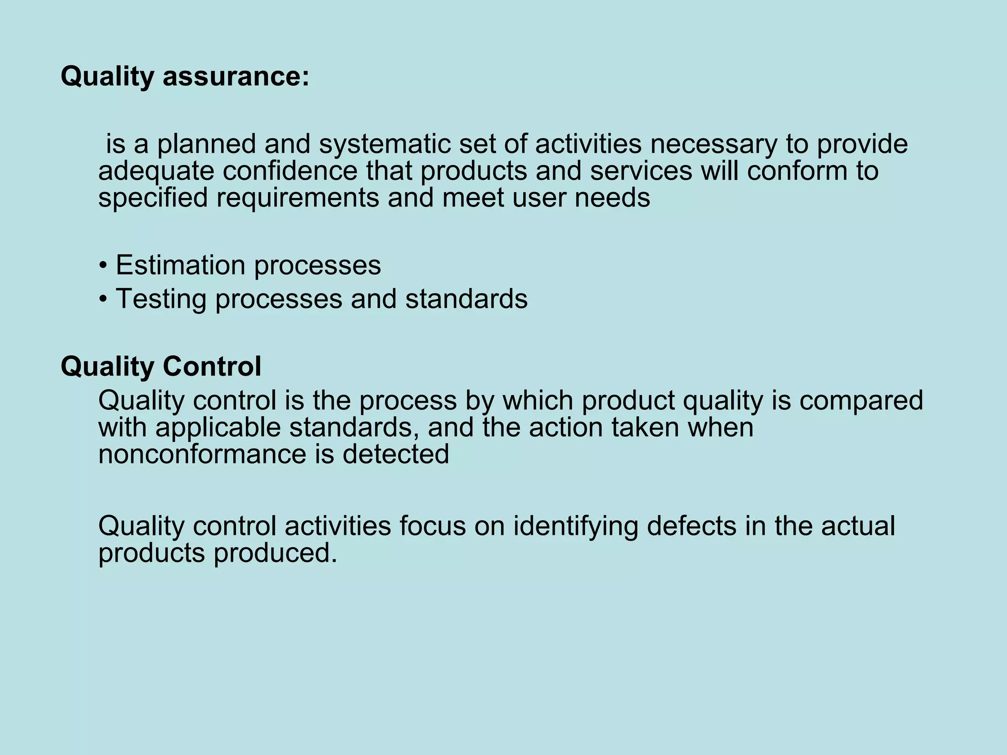 Quality assurance: is a planned and systematic set of activities necessary to provide adequate confidence that products and services will conform to specified requirements and meet user needs • Estimation processes • Testing processes and standards Quality Control Quality control is the process by which product quality is compared with applicable standards, and the action taken when nonconformance is detected Quality control activities focus on identifying defects in the actual products produced. 