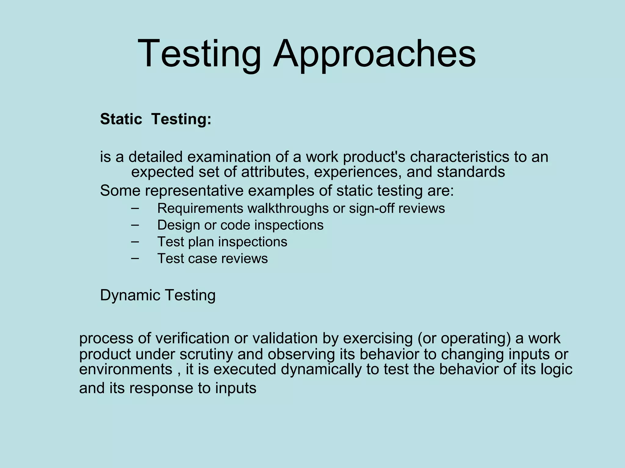 Testing Approaches Static Testing: is a detailed examination of a work product's characteristics to an expected set of attributes, experiences, and standards Some representative examples of static testing are: – Requirements walkthroughs or sign-off reviews – Design or code inspections – Test plan inspections – Test case reviews Dynamic Testing process of verification or validation by exercising (or operating) a work product under scrutiny and observing its behavior to changing inputs or environments , it is executed dynamically to test the behavior of its logic and its response to inputs 