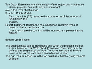 Top-Down Estimation: the initial stages of the project and is based on
similar projects. Past data plays an important
role in this form of estimation.
Function Points Model:-
Function points (FP) measure the size in terms of the amount of
functionality in a
system.
Expert Judgment :If someone has experience in certain types of
projects their expertise can be
used to estimate the cost that will be incurred in implementing the
project.
Bottom-Up Estimation
This cost estimate can be developed only when the project is defined
as in a baseline. The WBS (Work Breakdown Structure) must be
defined and scope must be fixed. The tasks can then be broken
down to the lowest level and a cost attached to each
This can then be added up to the top baselines thereby giving the cost
estimate
 