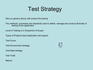Test Strategy
Who (in generic terms) will conduct the testing
The methods, processes and standards used to define, manage and conduct all levels of
testing of the application
Level of Testing is in Scope/Out of Scope
Types of Projects does Application will support
Test Focus
Test Environment strategy
Test Data strategy
Test Tools
Metrics
OATS
 