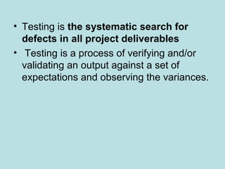 • Testing is the systematic search for
defects in all project deliverables
• Testing is a process of verifying and/or
validating an output against a set of
expectations and observing the variances.
 