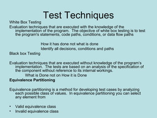 Test Techniques
White Box Testing
Evaluation techniques that are executed with the knowledge of the
implementation of the program. The objective of white box testing is to test
the program's statements, code paths, conditions, or data flow paths
How it has done not what is done
Identify all decisions, conditions and paths
Black box Testing
Evaluation techniques that are executed without knowledge of the program’s
implementation. The tests are based on an analysis of the specification of
the component without reference to its internal workings.
What is Done not on How it is Done
Equivalence Partitioning
Equivalence partitioning is a method for developing test cases by analyzing
each possible class of values. In equivalence partitioning you can select
any element from
• Valid equivalence class
• Invalid equivalence class
 