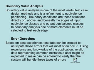 Boundary Value Analysis
Boundary value analysis is one of the most useful test case
design methods and is a refinement to equivalence
partitioning. Boundary conditions are those situations
directly on, above, and beneath the edges of input
equivalence classes and output equivalence classes.
In boundary analysis one or more elements must be
selected to test each edge
Error Guessing:
Based on past experience, test data can be created to
anticipate those errors that will most often occur. Using
experience and knowledge of the application, invalid
data representing common mistakes a user might be
expected to make can be entered to verify that the
system will handle these types of errors
Test Case Template
 