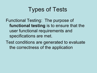 Types of Tests
Functional Testing: The purpose of
functional testing is to ensure that the
user functional requirements and
specifications are met.
Test conditions are generated to evaluate
the correctness of the application
 