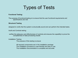 Types of Tests
Functional Testing:
The purpose of functional testing is to ensure that the user functional requirements and
specifications are met
Structural Testing
designed to verify that the system is structurally sound and can perform the intended tasks.
Audit and Controls testing:
verifies the adequacy and effectiveness of controls and ensures the capability to prove the
completeness of data processing results
Installation Testing:
The purpose of this testing is ensure
All required components are in the installation package
The installation procedure is user-friendly and easy to use
The installation documentation is complete and accurate
 