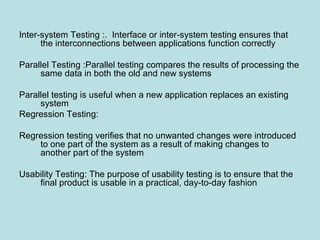 Inter-system Testing :. Interface or inter-system testing ensures that
the interconnections between applications function correctly
Parallel Testing :Parallel testing compares the results of processing the
same data in both the old and new systems
Parallel testing is useful when a new application replaces an existing
system
Regression Testing:
Regression testing verifies that no unwanted changes were introduced
to one part of the system as a result of making changes to
another part of the system
Usability Testing: The purpose of usability testing is to ensure that the
final product is usable in a practical, day-to-day fashion
 