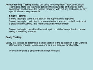 Ad-hoc testing: Testing carried out using no recognized Test Case Design
Technique. Here the testing is done by the knowledge of the tester in the
application and he tests the system randomly with out any test cases or any
specifications or requirements.
Smoke Testing:
Smoke testing is done at the start of the application is deployed
Smoke testing is conducted to ensure whether the most crucial functions of
a program are working. It is main functionality oriented test
Smoke testing is normal health check up to a build of an application before
taking it to testing in depth
Sanity Testing:
Sanity test is used to determine a small section of the application is still working
after a minor change, focuses on one or a few areas of functionality.
Once a new build is obtained with minor revisions
 